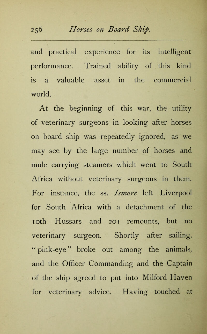 and practical experience for its intelligent performance. Trained ability of this kind is a valuable asset in the commercial world. At the beginning of this war, the utility of veterinary surgeons in looking after horses on board ship was repeatedly ignored, as we may see by the large number of horses and mule carrying steamers which went to South Africa without veterinary surgeons in them. For instance, the ss. Ismore left Liverpool for South Africa with a detachment of the 10th Hussars and 201 remounts, but no veterinary surgeon. Shortly after sailing, “ pink-eye” broke out among the animals, and the Officer Commanding and the Captain of the ship agreed to put into Milford Haven for veterinary advice. Having touched at