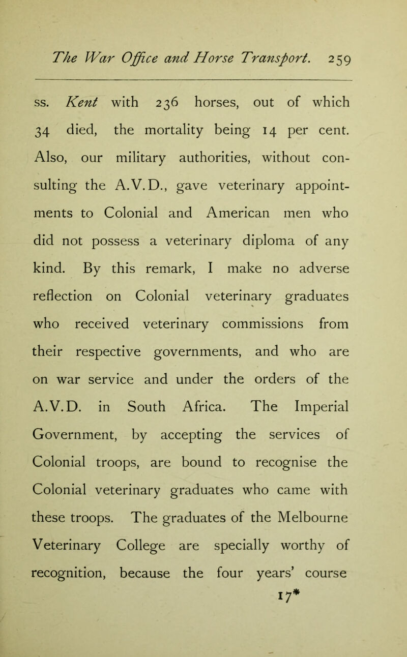 ss. Kent with 236 horses, out of which 34 died, the mortality being 14 per cent. Also, our military authorities, without con- sulting the A.V.D., gave veterinary appoint- ments to Colonial and American men who did not possess a veterinary diploma of any kind. By this remark, I make no adverse reflection on Colonial veterinary graduates who received veterinary commissions from their respective governments, and who are on war service and under the orders of the A.V.D. in South Africa. The Imperial Government, by accepting the services of Colonial troops, are bound to recognise the Colonial veterinary graduates who came with these troops. The graduates of the Melbourne Veterinary College are specially worthy of recognition, because the four years* course 17*