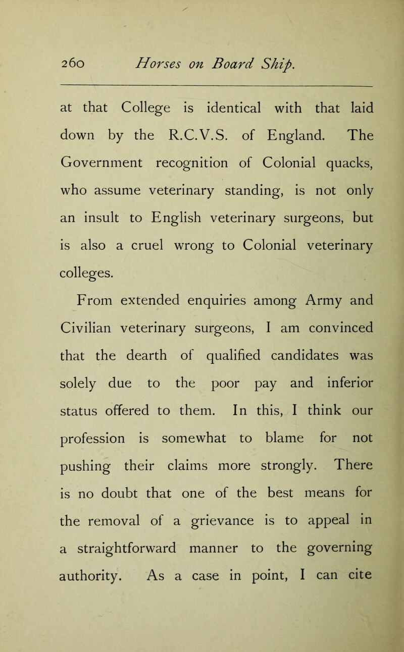 at that College is identical with that laid down by the R.C.V.S. of England. The Government recognition of Colonial quacks, who assume veterinary standing, is not only an insult to English veterinary surgeons, but is also a cruel wrong to Colonial veterinary colleges. From extended enquiries among Army and Civilian veterinary surgeons, I am convinced that the dearth of qualified candidates was solely due to the poor pay and inferior status offered to them. In this, I think our profession is somewhat to blame for not pushing their claims more strongly. There is no doubt that one of the best means for the removal of a grievance is to appeal in a straightforward manner to the governing authority. As a case in point, I can cite