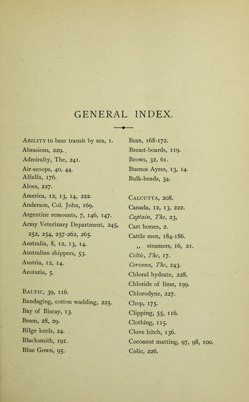 GENERAL INDEX. Ability to bear transit by sea, i. Abrasions, 229.. Admiralty, The, 241. Air-scoops, 40, 44. Alfalfa, 176. Aloes, 227. America, 12, 13, 14, 222. Anderson, Col. John, 169. Argentine remounts, 7, 146, 147. Army Veterinary Department, 245, 252, 254, 257-262, 265. Australia, 8, 12, 13, 14. Australian shippers, 53. Austria, 12, 14. Azoturia, 5. Baltic, 39, 116. Bandaging, cotton wadding, 225. Bay of Biscay, 13. Beam, 28, 29. Bilge keels, 24. Blacksmith, 191. Blue Gown, 95. Bran, 168-172. Breast-boards, 119. Brows, 32, 61. Buenos Ayres, 13, 14. Bulk-heads, 34. Calcutta, 208. Canada, 12, 13, 222. Captain, The, 23, Cart horses, 2. Cattle men, 184-186. ,, steamers, 16, 21. Celtic, The, 17. Cervona, The, 243. Chloral hydrate, 228. Chloride of lime, 199. Chlorodyne, 227. Chop, 175. Clipping, 55, 116. Clothing, 115. Clove hitch, 136. Cocoanut matting, 97, 98, 100. Colic, 226.