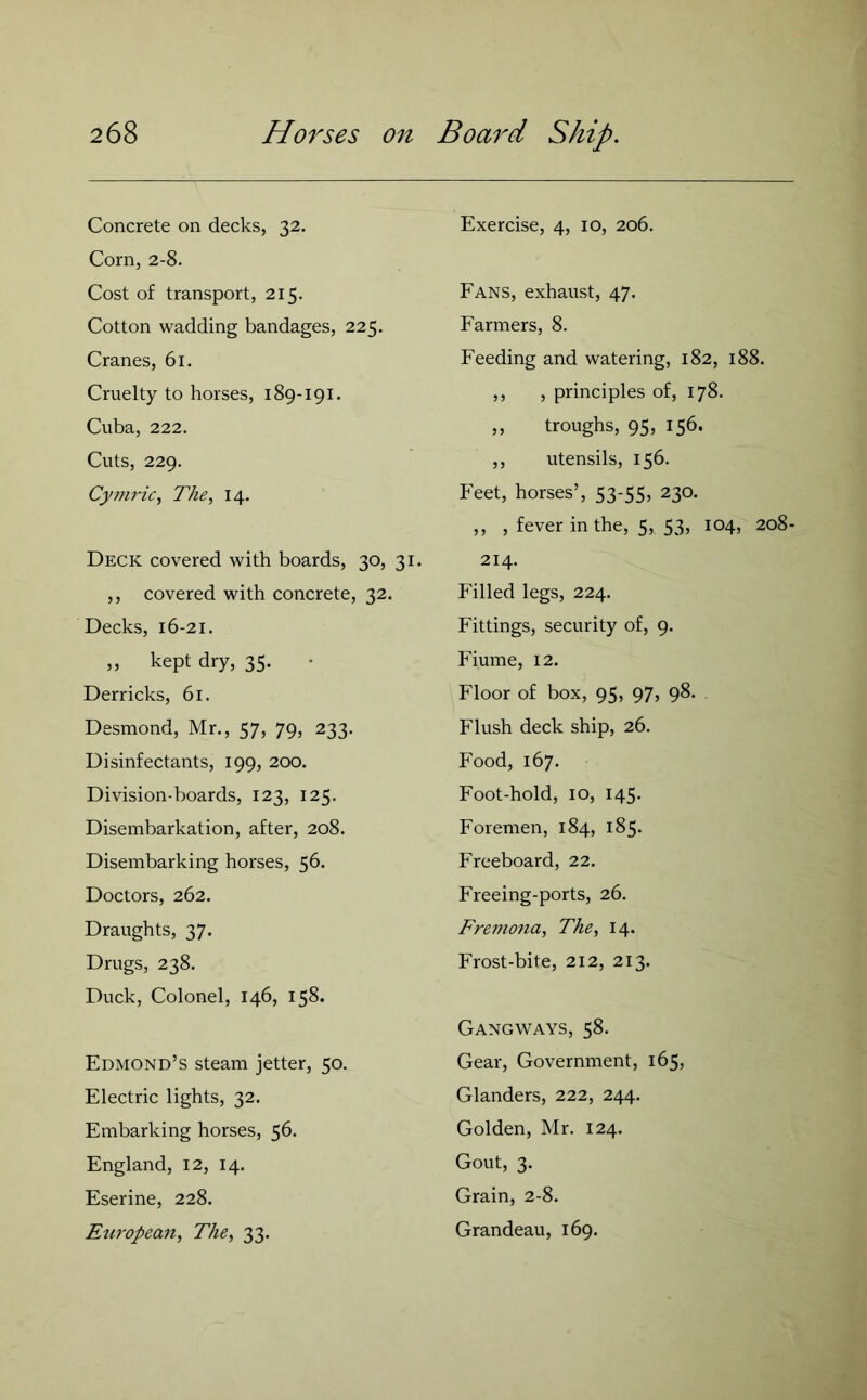 Concrete on decks, 32. Corn, 2-8. Cost of transport, 215. Cotton wadding bandages, 225. Cranes, 61. Cruelty to horses, 189-191. Cuba, 222. Cuts, 229. Cymric, The, 14. Deck covered with boards, 30, 31. ,, covered with concrete, 32. Decks, 16-21. „ kept dry, 35. Derricks, 61. Desmond, Mr., 57, 79, 233. Disinfectants, 199, 200. Division-boards, 123, 125. Disembarkation, after, 208. Disembarking horses, 56. Doctors, 262. Draughts, 37. Drugs, 238. Duck, Colonel, 146, 158. Edmond’s steam jetter, 50. Electric lights, 32. Embarking horses, 56. England, 12, 14. Eserine, 228. European, The, 33. Exercise, 4, 10, 206. Fans, exhaust, 47. Farmers, 8. Feeding and watering, 182, 188. ,, , principles of, 178. „ troughs, 95, 156. ,, utensils, 156. Feet, horses’, 53-55, 230. ,, , fever in the, 5, 53, 104, 208- 214. Filled legs, 224. Fittings, security of, 9. Fiume, 12. Floor of box, 95, 97, 98. Flush deck ship, 26. Food, 167. Foot-hold, 10, 145. Foremen, 184, 185. Freeboard, 22. Freeing-ports, 26. Fremona, The, 14. Frost-bite, 212, 213. Gangways, 58. Gear, Government, 165, Glanders, 222, 244. Golden, Mr. 124. Gout, 3. Grain, 2-8. Grandeau, 169.