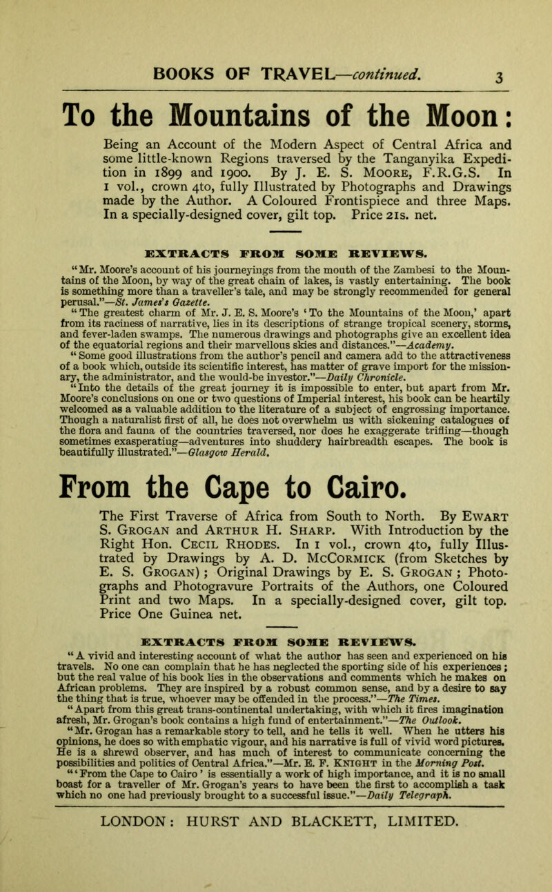 To the Mountains of the Moon: Being an Account of the Modern Aspect of Central Africa and some little-known Regions traversed by the Tanganyika Expedi- tion in 1899 and 1900. By J. E. S. Moore, F.R.G.S. In 1 vol., crown 4to, fully Illustrated by Photographs and Drawings made by the Author. A Coloured Frontispiece and three Maps. In a specially-designed cover, gilt top. Price 21s. net. EXTRACTS FROM SOME REVIEW S. “Mr. Moore’s account of his joumeyings from the mouth of the Zambesi to the Moun- tains of the Moon, by way of the great chain of lakes, is vastly entertaining. The book is something more than a traveller’s tale, and may be strongly recommended for general perusal.”—St. James’s Gazette. “ The greatest charm of Mr. J. E. S. Moore’s ‘ To the Mountains of the Moon,’ apart from its raciness of narrative, lies in its descriptions of strange tropical scenery, storms, and fever-laden swamps. The numerous drawings and photographs give an excellent idea of the equatorial regions and their marvellous skies and distances.”—Academy. “ Some good illustrations from the author’s pencil and camera add to the attractiveness of a book which, outside its scientific interest, has matter of grave import for the mission- ary, the administrator, and the would-be investor.”—Daily Chronicle. “Into the details of the great journey it is impossible to enter, but apart from Mr. Moore’s conclusions on one or two questions of Imperial interest, his book can be heartily welcomed as a valuable addition to the literature of a subject of engrossing importance. Though a naturalist first of all, he does not overwhelm us with sickening catalogues of the flora and fauna of the countries traversed, nor does he exaggerate trifling—though sometimes exasperatiug—adventures into shuddery hairbreadth escapes. The book is beautifully illustrated.”—Glasgow Herald. From the Cape to Cairo. The First Traverse of Africa from South to North. By Ewart S. Grogan and Arthur H. Sharp. With Introduction by the Right Hon. Cecil Rhodes. In 1 vol., crown 4to, fully Illus- trated by Drawings by A. D. McCormick (from Sketches by E. S. Grogan) ; Original Drawings by E. S. Grogan ; Photo- graphs and Photogravure Portraits of the Authors, one Coloured Print and two Maps. In a specially-designed cover, gilt top. Price One Guinea net. EXTRACTS FROM SOME REVIEWS. “ A vivid and interesting account of what the author has seen and experienced on his travels. No one can complain that he has neglected the sporting side of his experiences; but the real value of his book lies in the observations and comments which he makes on African problems. They are inspired by a robust common sense, and by a desire to say the thing that is true, whoever may be offended in the process.”—The Times. “ Apart from this great trans-continental undertaking, with which it fires imagination afresh, Mr. Grogan’s book contains a high fund of entertainment.”—The Outlook. “ Mr. Grogan has a remarkable story to tell, and he tells it well. When he utters his opinions, he does so with emphatic vigour, and his narrative is full of vivid word pictures. He is a shrewd observer, and has much of interest to communicate concerning the possibilities and politics of Central Africa.”—Mr. E. F. Knight in the Morning Post. “ ‘ From the Gape to Cairo ’ is essentially a work of high importance, and it is no small boast for a traveller of Mr. Grogan’s years to have been the first to accomplish a task which no one had previously brought to a successful issue.”—Daily Telegraph.