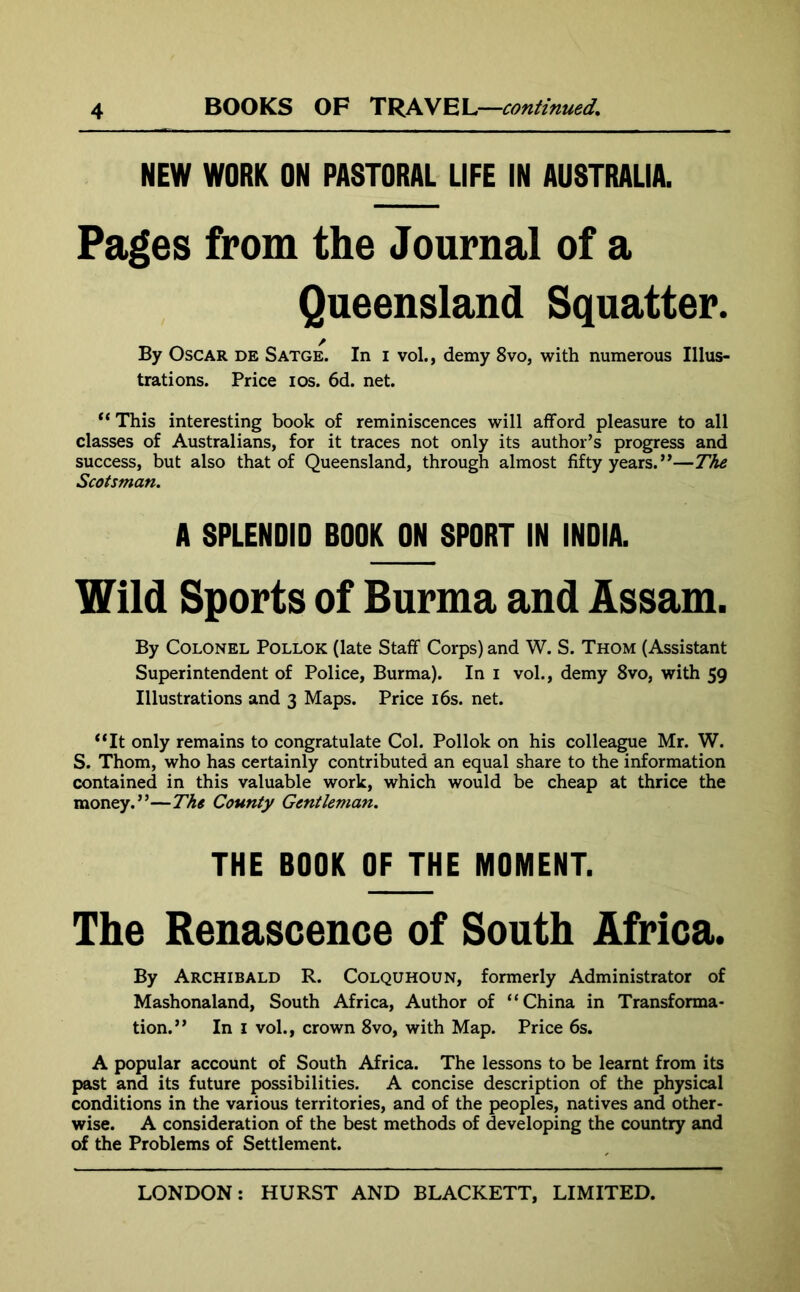 NEW WORK ON PASTORAL LIFE IN AUSTRALIA. Pages from the Journal of a Queensland Squatter. By Oscar de Satge. In i vol., demy 8vo, with numerous Illus- trations. Price i os. 6d. net. “ This interesting book of reminiscences will afford pleasure to all classes of Australians, for it traces not only its author’s progress and success, but also that of Queensland, through almost fifty years.”—The Scotsman. A SPLENDID BOOK ON SPORT IN INDIA. Wild Sports of Burma and Assam. By Colonel Pollok (late Staff Corps) and W. S. Thom (Assistant Superintendent of Police, Burma). In i vol., demy 8vo, with 59 Illustrations and 3 Maps. Price 16s. net. “It only remains to congratulate Col. Pollok on his colleague Mr. W. S. Thom, who has certainly contributed an equal share to the information contained in this valuable work, which would be cheap at thrice the money.”—The County Gentleman. THE BOOK OF THE MOMENT. The Renascence of South Africa. By Archibald R. Colquhoun, formerly Administrator of Mashonaland, South Africa, Author of “China in Transforma- tion.” In 1 vol., crown 8vo, with Map. Price 6s. A popular account of South Africa. The lessons to be learnt from its past and its future possibilities. A concise description of the physical conditions in the various territories, and of the peoples, natives and other- wise. A consideration of the best methods of developing the country and of the Problems of Settlement.