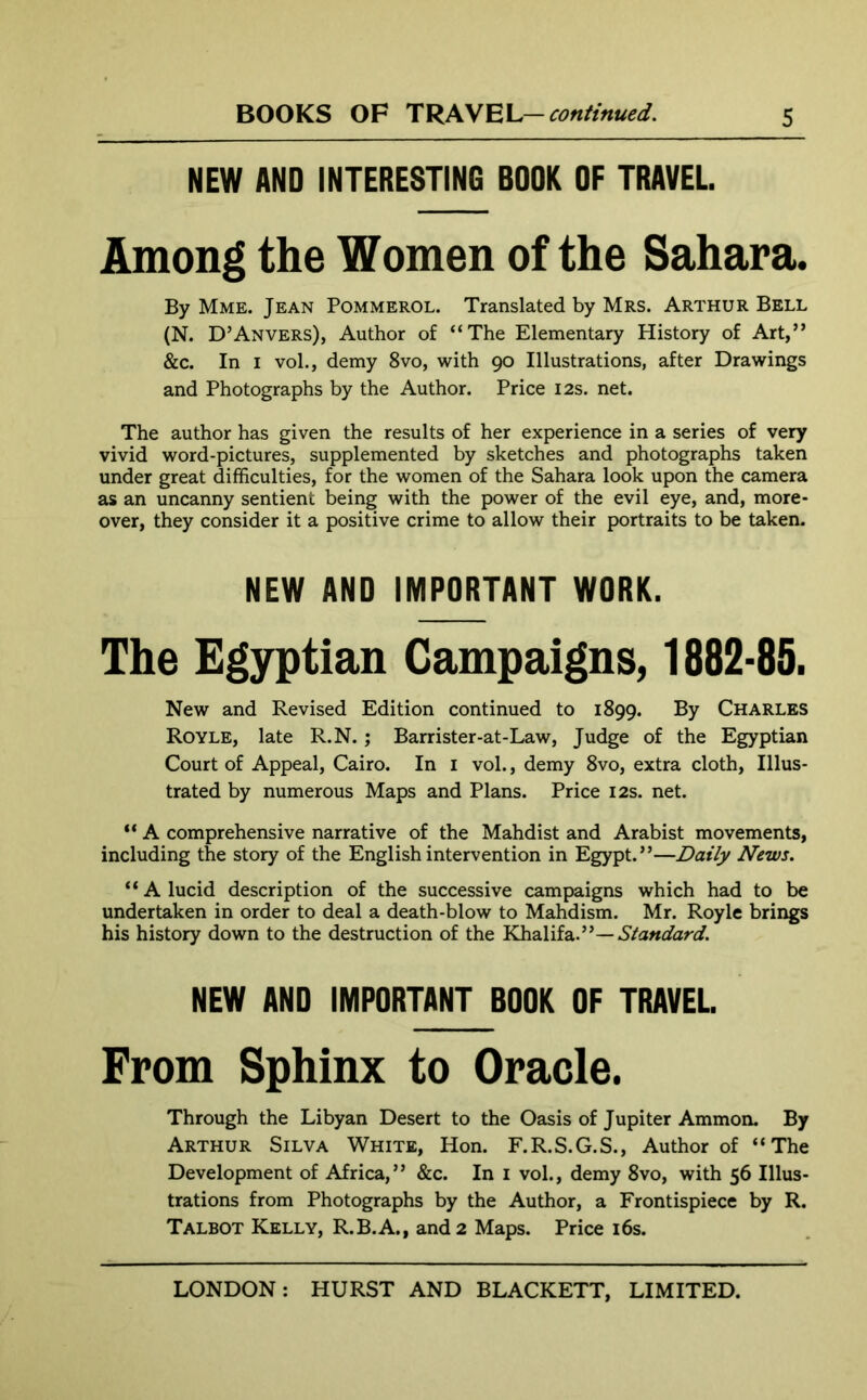 NEW AND INTERESTING BOOK OF TRAVEL Among the Women of the Sahara. By Mme. Jean Pommerol. Translated by Mrs. Arthur Bell (N. D’Anvers), Author of “The Elementary History of Art,” &c. In i vol., demy 8vo, with 90 Illustrations, after Drawings and Photographs by the Author. Price 12s. net. The author has given the results of her experience in a series of very vivid word-pictures, supplemented by sketches and photographs taken under great difficulties, for the women of the Sahara look upon the camera as an uncanny sentient being with the power of the evil eye, and, more- over, they consider it a positive crime to allow their portraits to be taken. NEW AND IMPORTANT WORK. The Egyptian Campaigns, 1882-85. New and Revised Edition continued to 1899. By Charles Royle, late R.N. ; Barrister-at-Law, Judge of the Egyptian Court of Appeal, Cairo. In 1 vol., demy 8vo, extra cloth, Illus- trated by numerous Maps and Plans. Price 12s. net. “ A comprehensive narrative of the Mahdist and Arabist movements, including the story of the English intervention in Egypt.”—Daily News. “ A lucid description of the successive campaigns which had to be undertaken in order to deal a death-blow to Mahdism. Mr. Royle brings his history down to the destruction of the Khalifa.”— Standard. NEW AND IMPORTANT BOOK OF TRAVEL From Sphinx to Oracle. Through the Libyan Desert to the Oasis of Jupiter Ammon. By Arthur Silva White, Hon. F.R.S.G.S., Author of “The Development of Africa,” &c. In 1 vol., demy 8vo, with 56 Illus- trations from Photographs by the Author, a Frontispiece by R. Talbot Kelly, R.B.A., and 2 Maps. Price 16s.