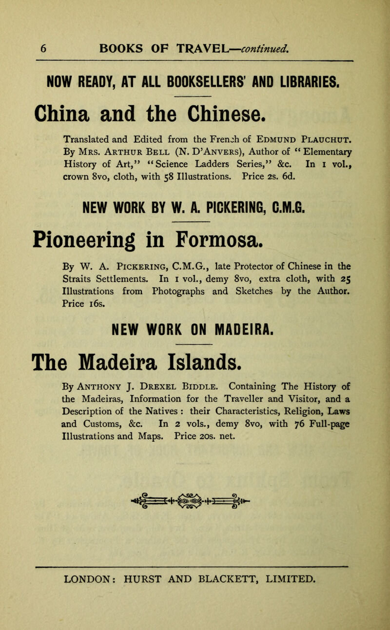 NOW READY, AT ALL BOOKSELLERS' AND LIBRARIES. China and the Chinese. Translated and Edited from the French of Edmund Plauchut. By Mrs. Arthur Bell (N. D’Anvers), Author of “ Elementary History of Art,” “Science Ladders Series,” &c. In I vol., crown 8vo, cloth, with 58 Illustrations. Price 2s. 6d. NEW WORK BY W. A. PICKERING, G.M.G. Pioneering in Formosa. By W. A. Pickering, C.M.G., late Protector of Chinese in the Straits Settlements. In 1 vol., demy 8vo, extra cloth, with 25 Illustrations from Photographs and Sketches by the Author. Price 16s. By Anthony J. Drexel Biddle. Containing The History of the Madeiras, Information for the Traveller and Visitor, and a Description of the Natives : their Characteristics, Religion, Laws and Customs, &c. In 2 vols., demy 8vo, with 76 Full-page Illustrations and Maps. Price 20s. net. NEW WORK ON MADEIRA. The Madeira Islands.