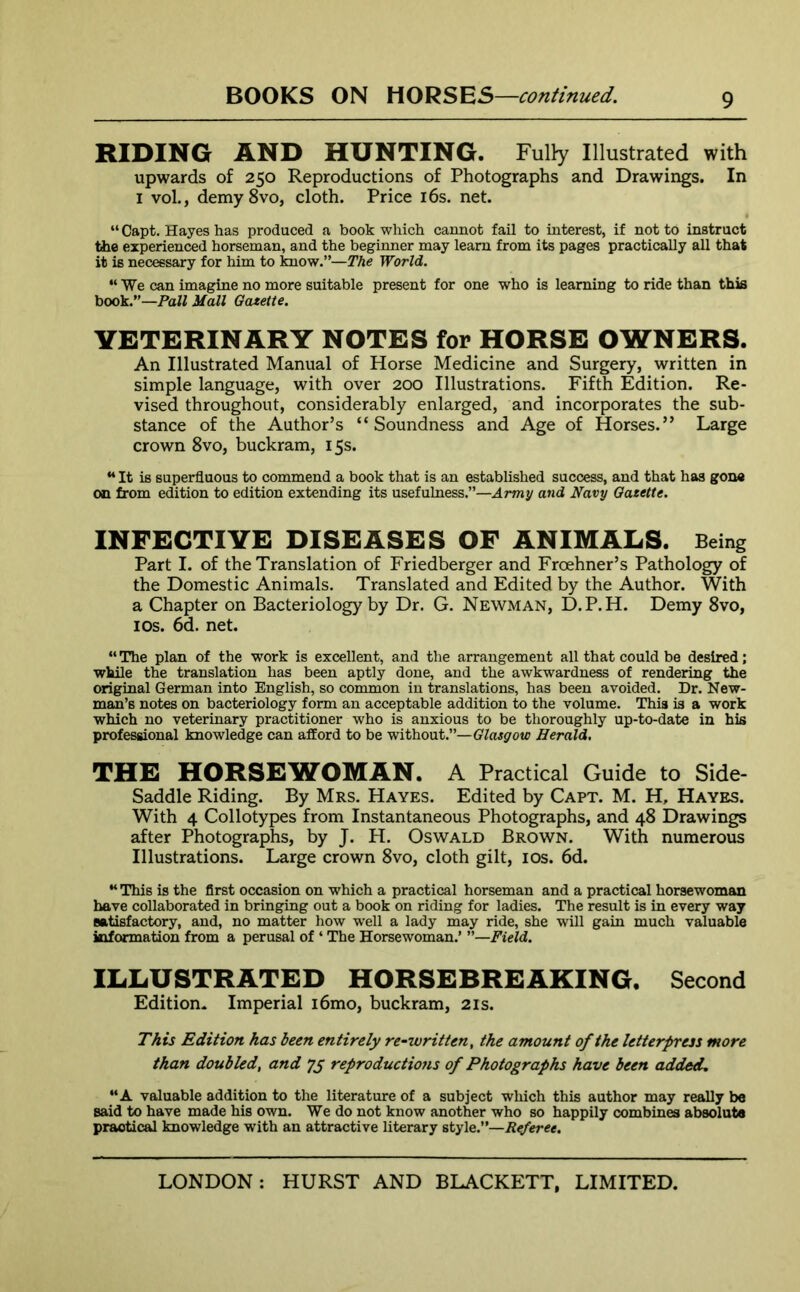 RIDING AND HUNTING. Fully Illustrated with upwards of 250 Reproductions of Photographs and Drawings. In 1 vol., demy8vo, cloth. Price 16s. net. “Capt. Hayes has produced a book which cannot fail to interest, if not to instruct the experienced horseman, and the beginner may learn from its pages practically all that it is necessary for him to know.”—The World. “We can imagine no more suitable present for one who is learning to ride than this book.”—Pall Mall Gazette. VETERINARY NOTES for HORSE OWNERS. An Illustrated Manual of Horse Medicine and Surgery, written in simple language, with over 200 Illustrations. Fifth Edition. Re- vised throughout, considerably enlarged, and incorporates the sub- stance of the Author’s “Soundness and Age of Horses.” Large crown 8vo, buckram, 15s. “ It is superfluous to commend a book that is an established success, and that has gone on from edition to edition extending its usefulness.”—Army and Navy Gazette. INFECTIVE DISEASES OF ANIMALS. Being Part I. of the Translation of Friedberger and Froehner’s Pathology of the Domestic Animals. Translated and Edited by the Author. With a Chapter on Bacteriology by Dr. G. Newman, D.P.H. Demy 8vo, 1 os. 6d. net. “ The plan of the work is excellent, and the arrangement all that could be desired; while the translation has been aptly done, and the awkwardness of rendering the original German into English, so common in translations, has been avoided. Dr. New- man’s notes on bacteriology form an acceptable addition to the volume. This is a work which no veterinary practitioner who is anxious to be thoroughly up-to-date in his professional knowledge can afford to be without.”— Glasgow Herald. THE HORSEWOMAN. A Practical Guide to Side- Saddle Riding. By Mrs. Hayes. Edited by Capt. M. H, Hayes. With 4 Collotypes from Instantaneous Photographs, and 48 Drawings after Photographs, by J. PI. Oswald Brown. With numerous Illustrations. Large crown 8vo, cloth gilt, 10s. 6d. “This is the first occasion on which a practical horseman and a practical horsewoman have collaborated in bringing out a book on riding for ladies. The result is in every way satisfactory, and, no matter how well a lady may ride, she will gain much valuable information from a perusal of ‘ The Horsewoman.’ ”—Field. ILLUSTRATED HORSEBREAKING. Second Edition. Imperial i6mo, buckram, 21s. This Edition has been entirely re-written, the amount of the letterpress more than doubled, and reproductions of Photographs have been added. “A valuable addition to the literature of a subject which this author may really be said to have made his own. We do not know another who so happily combines absolute praotical knowledge with an attractive literary style.”—Referee.