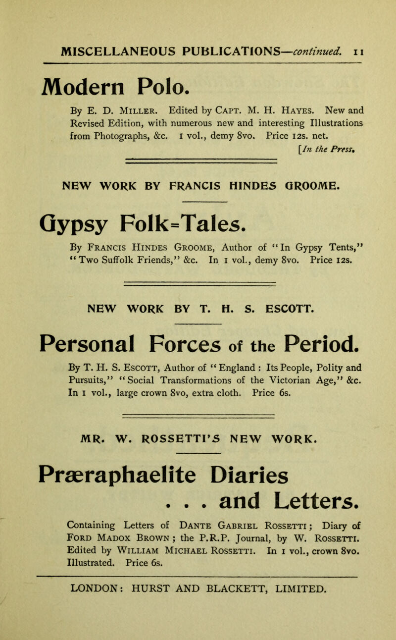 MISCELLANEOUS PUBLICATIONS—continued, n Modern Polo. By E. D. Miller. Edited by Capt. M. H. Hayes. New and Revised Edition, with numerous new and interesting Illustrations from Photographs, &c. I vol., demy 8vo. Price 12s. net. yin the Press• NEW WORK BY FRANCIS HINDES GROOME. Gypsy FoIk=Tales. By Francis Hindes Groome, Author of “In Gypsy Tents,” “Two Suffolk Friends,” &c. In i vol., demy 8vo. Price 12s. NEW WORK BY T. H. S. ESCOTT. Personal Forces of the Period. By T. H. S. Escott, Author of “ England : Its People, Polity and Pursuits,” “Social Transformations of the Victorian Age,” &c. In 1 vol., large crown 8vo, extra cloth. Price 6s. MR. W. ROSSETTI’S NEW WORK. Praeraphaelite Diaries . . . and Letters. Containing Letters of Dante Gabriel Rossetti; Diary of Ford Madox Brown ; the P.R.P. Journal, by W. Rossetti. Edited by William Michael Rossetti. In 1 vol., crown 8vo. Illustrated. Price 6s.