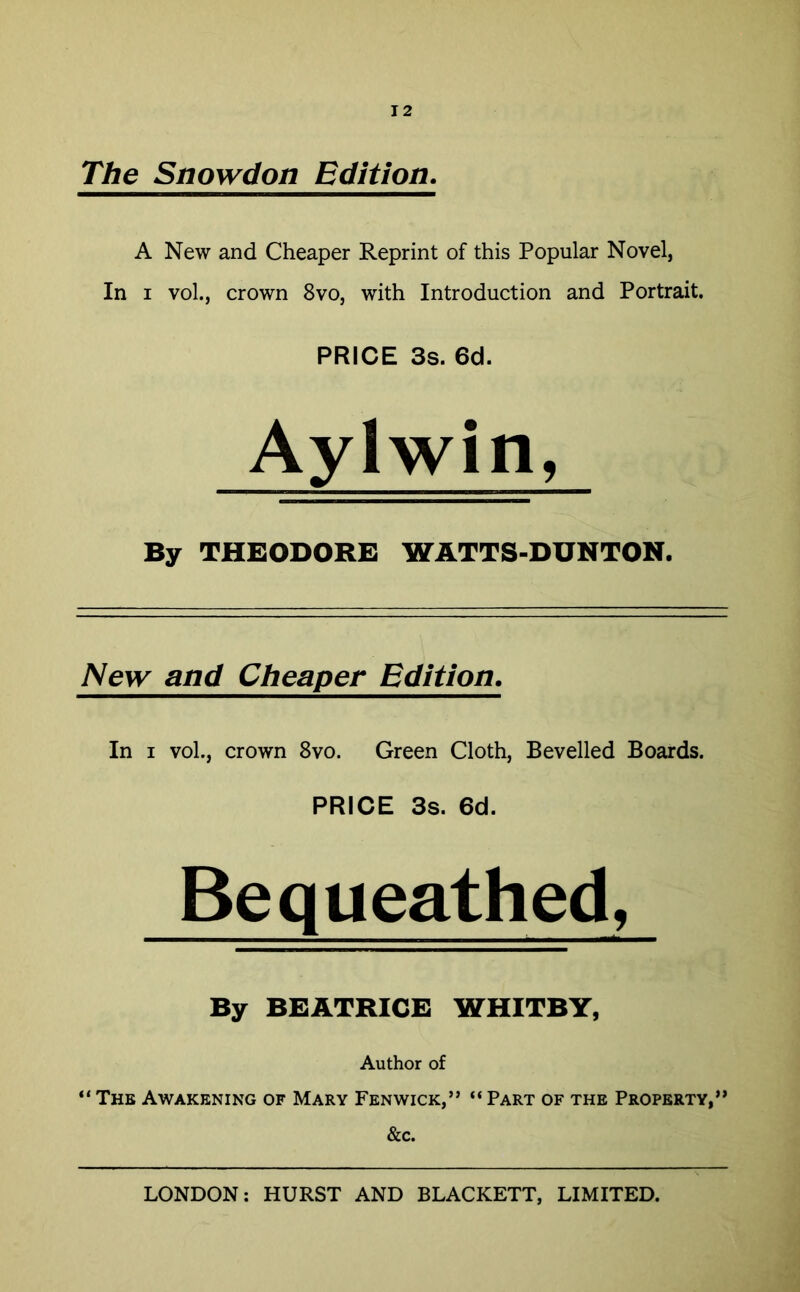 The Snowdon Edition. A New and Cheaper Reprint of this Popular Novel, In i vol., crown 8vo, with Introduction and Portrait. PRICE 3s. 6d. Aylwin, By THEODORE WATTS-DUNTON. New and Cheaper. Edition. In i vol., crown 8vo. Green Cloth, Bevelled Boards. PRICE 3s. 6d. Bequeathed, By BEATRICE WHITBY, Author of “ The Awakening of Mary Fenwick,” “ Part of the Property,” &c.