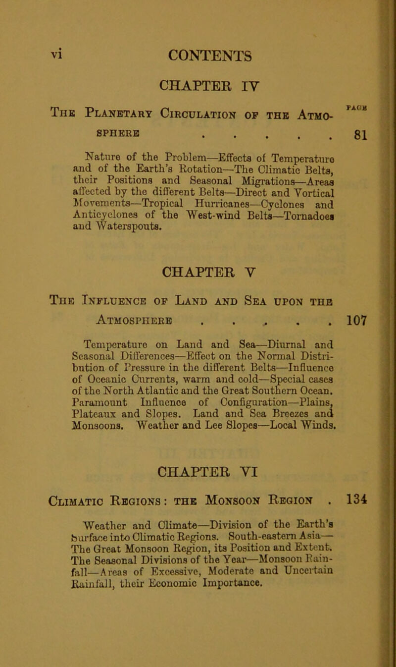 CHAPTER IV Thk Planetary Circulation of the Atmo- SPHERE 81 Nature of the Problem—Effects of Temperature and of the Earth’s Rotation—The Climatic Belts, their Positions and Seasonal Migrations—Areas affected by the different Belts—Direct and Vortical Movements—Tropical Hun-icanes—Cyclones and Anticyclones of the West-wind Belts—Tornadoes and Waterspouts. CHAPTER V The Influence of Land and Sea upon the Atmosphere 107 Temperature on Land and Sea—Diurnal and Seasonal Differences—Effect on the Normal Distri- bution of Pressure in the different Belts—Influence of Oceanic Currents, warm and cold—Special cases of the North Atlantic and the Great Southern Ocean. Paramount Influence of Configuration—Plains, Plateaux and Slopes. Land and Sea Breezes and Monsoons. Weather and Lee Slopes—Local Winds. CHAPTER VI Climatic Regions : the Monsoon Region . 134 Weather and Climate—Division of the Earth’s b vu’face into Climatic Regions. South-eastern Asia— The Great Monsoon Region, its Position and Extent. The Seasonal Divisions of the Year—Monsoon Rain- fa]!—Areas of Excessive, Moderate and Unceitain Rainfall, their Economic Importance.