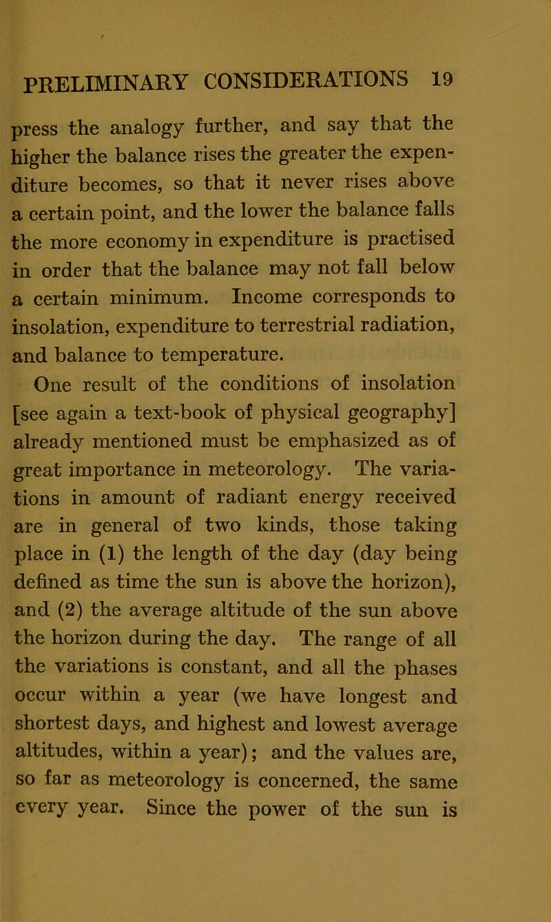 press the analogy further, and say that the higher the balance rises the greater the expen- diture becomes, so that it never rises above a certain point, and the lower the balance falls the more economy in expenditure is practised in order that the balance may not fall below a certain minimum. Income corresponds to insolation, expenditure to terrestrial radiation, and balance to temperature. One result of the conditions of insolation [see again a text-book of physical geography] already mentioned must be emphasized as of great importance in meteorology. The varia- tions in amount of radiant energy received are in general of two kinds, those taking place in (1) the length of the day (day being defined as time the sun is above the horizon), and (2) the average altitude of the sun above the horizon during the day. The range of all the variations is constant, and all the phases occur within a year (we have longest and shortest days, and highest and lowest average altitudes, within a year); and the values are, so far as meteorology is concerned, the same every year. Since the power of the sun is