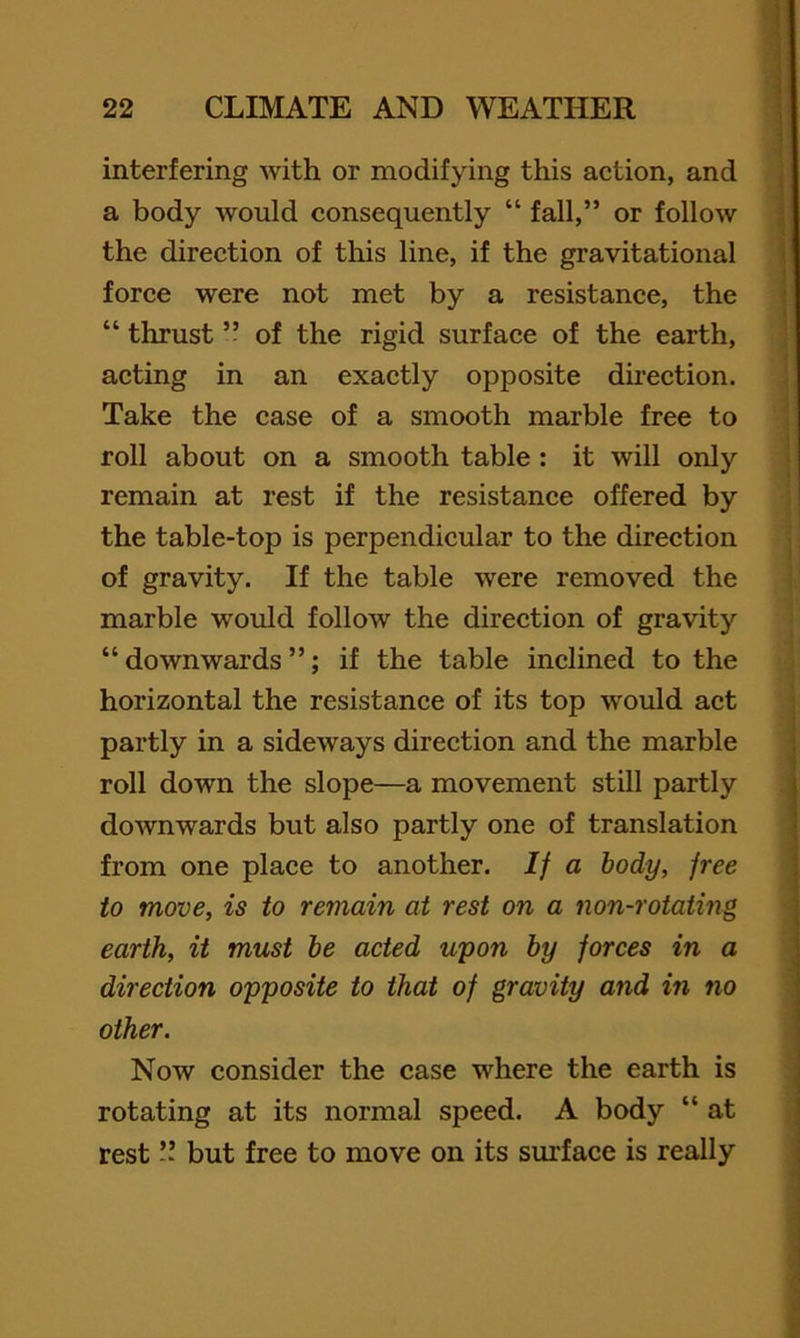 interfering with or modifying this action, and a body would consequently “ fall,” or follow the direction of this line, if the gravitational force were not met by a resistance, the “ thrust ” of the rigid surface of the earth, acting in an exactly opposite direction. Take the case of a smooth marble free to roll about on a smooth table : it will only remain at rest if the resistance offered by the table-top is perpendicular to the direction of gravity. If the table were removed the marble would follow the direction of gravity “ downwards ”; if the table inclined to the horizontal the resistance of its top would act partly in a sideways direction and the marble roll down the slope—a movement still partly downwards but also partly one of translation from one place to another. If a body, free to move, is to remain at rest on a non-rotating earth, it must he acted upon by forces in a direction opposite to that of gravity and in no other. Now consider the case where the earth is rotating at its normal speed. A body “ at restbut free to move on its sui'face is really