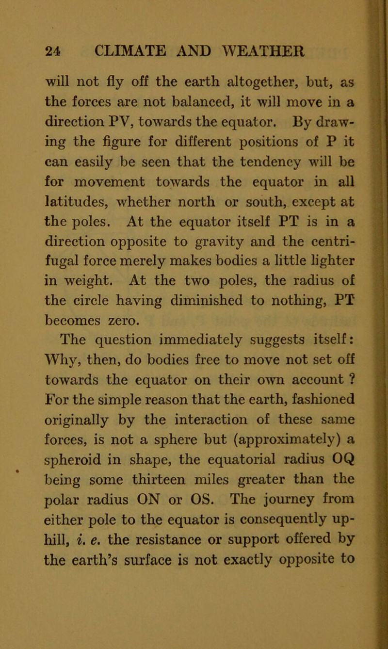 will not fly off the earth altogether, but, as the forces are not balanced, it will move in a direction PV, towards the equator. By draw- ing the figure for different positions of P it can easily be seen that the tendency will be for movement towards the equator in all latitudes, whether north or south, except at the poles. At the equator itself PT is in a direction opposite to gravity and the centri- fugal force merely makes bodies a little lighter in weight. At the two poles, the radius of the circle having diminished to nothing, PT becomes zero. The question immediately suggests itself: Why, then, do bodies free to move not set off towards the equator on their own account ? For the simple reason that the earth, fashioned originally by the interaction of these same forces, is not a sphere but (approximately) a spheroid in shape, the equatorial radius OQ being some thirteen miles greater than the polar radius ON or OS. The journey from either pole to the equator is consequently up- hill, i. e. the resistance or support offered by the earth’s surface is not exactly opposite to