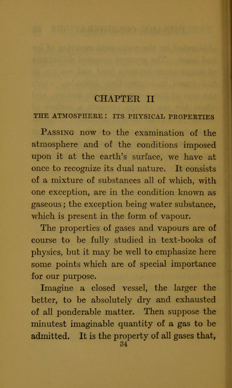CHAPTER II THE ATMOSPHERE : ITS PHYSICAL PROPERTIES Passing now to the examination of the atmosphere and of the conditions imposed upon it at the earth’s surface, we have at once to recognize its dual nature. It consists of a mixture of substances all of which, with one exception, are in the condition known as gaseous; the exception being water substance, which is present in the form of vapour. The properties of gases and vapours are of course to be fully studied in text-books of physics, but it may be well to emphasize here some points which are of special importance for our purpose. Imagine a closed vessel, the larger the better, to be absolutely dry and exhausted of all ponderable matter. Then suppose the minutest imaginable quantity of a gas to be admitted. It is the property of all gases that,