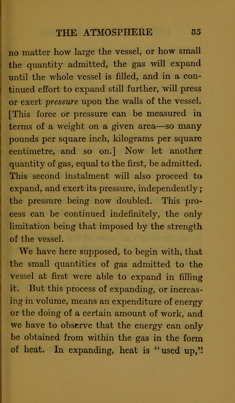 i no matter how large the vessel, or how small the quantity admitted, the gas will expand until the whole vessel is filled, and in a con- tinued effort to expand still further, will press or exert 'pressure upon the walls of the vessel. [This force or pressure can be measured in terms of a weight on a given area—so many pounds per square ineh, kilograms per square centimetre, and so on.] Now let another quantity of gas, equal to the first, be admitted. This second instalment will also proeeed to expand, and exert its pressure, independently; the pressure being now doubled. This pro- cess can be eontinued indefinitely, the only limitation being that imposed by the strength of the vessel. We have here supposed, to begin with, that the small quantities of gas admitted to the vessel at first were able to expand in filling it. But this process of expanding, or increas- ing in volume, means an expenditure of energy or the doing of a certain amount of work, and we have to observe that the energy can only be obtained from within the gas in the form of heat. In expanding, heat is “used up,”