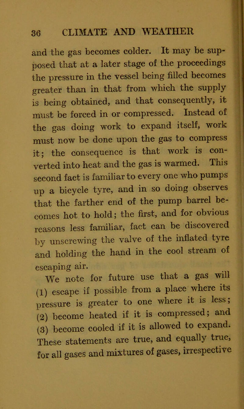 and the gas becomes colder. It may be sup- posed that at a later stage of the proceedings the pressure in the vessel being filled becomes greater than in that from which the supply is being obtained, and that consequently, it must be forced in or compi'essed. Instead of the gas doing w'ork to expand itself, work must now be done upon the gas to compress it; the consequence is that work is con- verted into heat and the gas is warmed. This second fact is familiar to every one who pumps up a bicycle tyre, and in so doing observes that the farther end of the pump barrel be- comes hot to hold; the first, and for obvious reasons less familiar, fact can be discovered by unscrewing the valve of the inflated tyre and holding the hand in the cool stream of escaping air. W'e note for future use that a gas will (1) escape if possible from a place where its pressure is greater to one where it is less; (2) become heated if it is compressed; and (3) become cooled if it is allowed to expand. These statements are true, and equally true, for all gases and mixtures of gases, irrespective