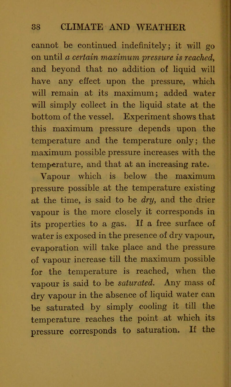 cannot be continued indefinitely; it will go ■ on until a certain maximum 'pressure is reached, and beyond that no addition of liquid will have any effect upon the pressure, which will remain at its maximum; added water will simply collect in the liquid state at the • bottom of the vessel. Experiment shows that this maximum pressure depends upon the temperature and the temperature only; the maximum possible pressure increases with the temperature, and that at an increasing rate. Vapour which is below the maximum pressure possible at the temperature existing at the time, is said to be dry, and the drier vapour is the more closely it corresponds in its properties to a gas. If a free surface of water is exposed in the presence of dry vapour, evaporation will take place and the pressure of vapour increase till the maximum possible for the temperature is reached, when the vapour is said to be saturated. Any mass of dry vapour in the absence of liquid water can be saturated by simply cooling it till the temperature reaches the point at which its pressure corresponds to saturation. If the