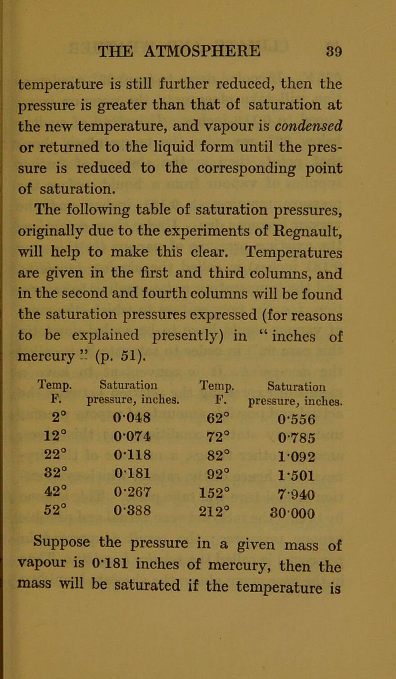 I temperature is still further reduced, then the I pressure is greater than that of saturation at I the new temperature, and vapour is condensed or returned to the liquid form until the pres- sure is reduced to the corresponding point of saturation. The following table of saturation pressures, originally due to the experiments of Regnault, will help to make this clear. Temperatures are given in the first and third columns, and in the second and fourth columns will be found the saturation pressures expressed (for reasons to be explained presently) : mercury ” (p, 51). in “ inches of Temp. Saturation Temp. Saturation F. pressure, inches. F. pressure, inches. 2° 0 048 62° 0-556 12° 0-074 72° 0-785 22° 0-118 82° 1-092 32° 0-181 92° 1-501 42° 0-267 152° 7-940 52° 0-388 212° 30-000 Suppose the pressure in a given mass of vapour is 0-181 inches of mercury, then the mass will be saturated if the temperature is