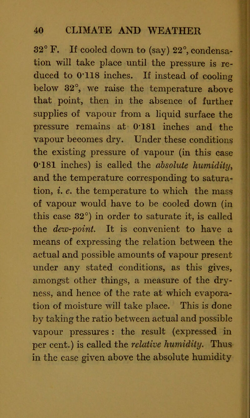 32° F. If cooled down to (say) 22°, condensa- tion will take place until the pressure is re- duced to O'llS inches. If instead of coolins o below 32°, we raise the temperature above that point, then in the absence of further supplies of vapour from a liquid surface the pressure remains at 0-181 inches and the vapour becomes dry. Under these conditions j the existing pressure of vapour (in this case | 0-181 inches) is called the absolute humidity, i and the temperature corresponding to satura- tion, i, e. the temperature to which the mass of vapour would have to be cooled down (in this case 32°) in order to saturate it, is called the dew-point. It is convenient to have a means of expressing the relation between the actual and possible amounts of vapour present under any stated conditions, as this gives, amongst other things, a measure of the dry- ness, and hence of the rate at which evapora- tion of moisture will take place. This is done by taking the ratio between actual and possible vapour pressures : the result (expressed in per cent.) is called the relative humidity. Thus in the case given above the absolute humidity