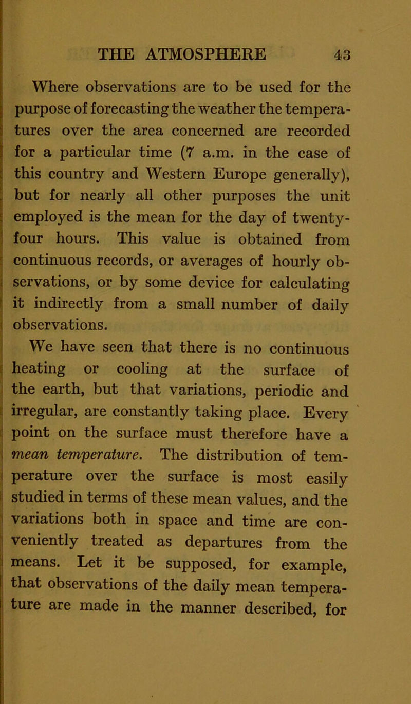 Where observations are to be used for the purpose of forecasting the weather the tempera- 1 tures over the area concerned are recorded for a particular time (7 a.m. in the case of this country and Western Europe generally), j but for nearly all other purposes the unit \ employed is the mean for the day of twenty- 1 four hours. This value is obtained from ! continuous records, or averages of hourly ob- I servations, or by some device for calculating i it indirectly from a small number of daily i observations. We have seen that there is no continuous t heating or cooling at the surface of ; the earth, but that variations, periodic and i; irregular, are constantly taking place. Every i: point on the surface must therefore have a ; mean temperature. The distribution of tem- ! perature over the surface is most easily 1 studied in terms of these mean values, and the • variations both in space and time are con- veniently treated as departures from the !i means. Let it be supposed, for example, that observations of the daily mean tempera- I ture are made in the manner described, for