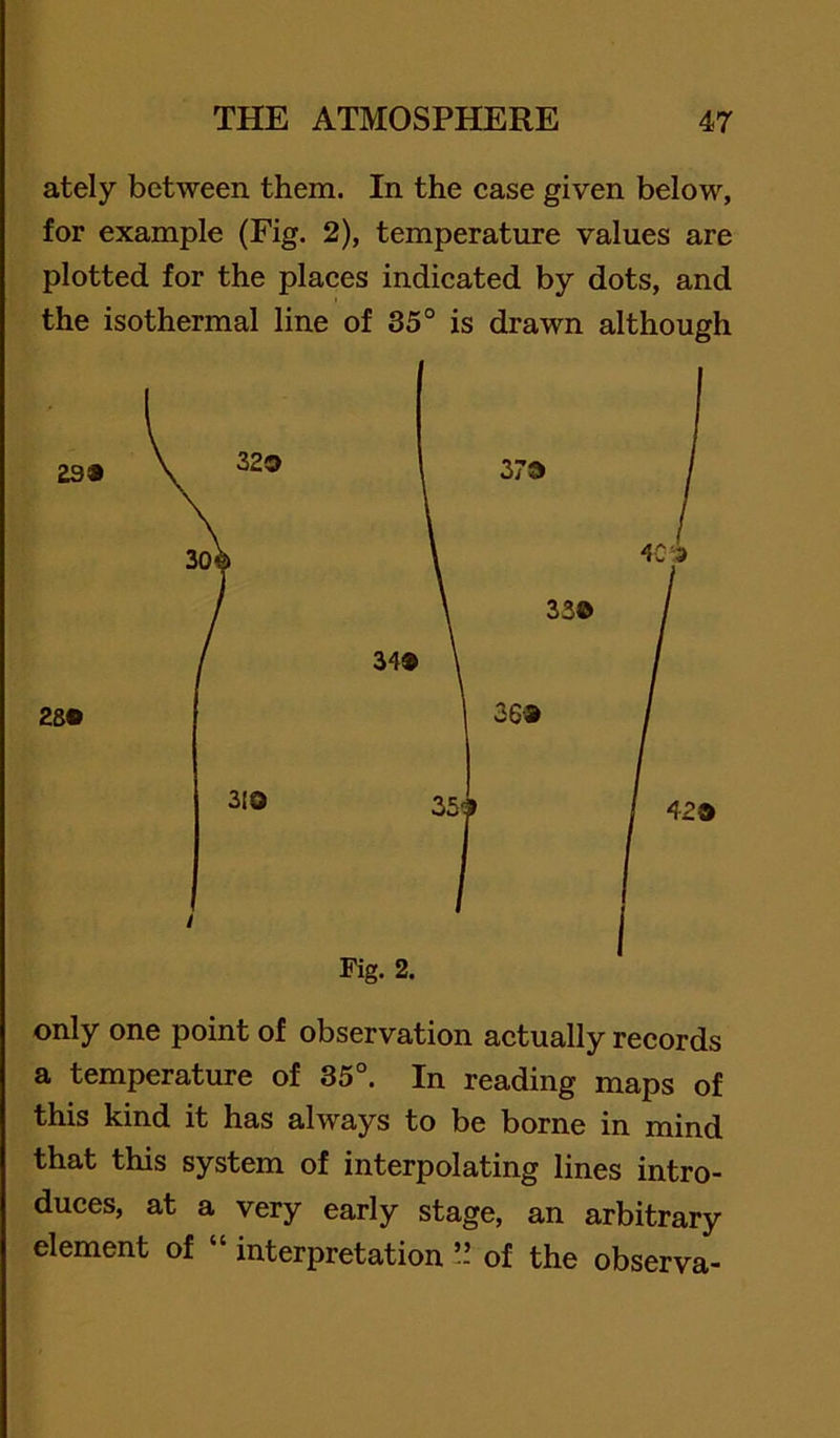 ately between them. In the case given below, for example (Fig. 2), temperature values are plotted for the places indicated by dots, and the isothermal line of 35° is drawn although Fig. 2. only one point of observation actually records a temperature of 35°. In reading maps of this kind it has always to be borne in mind that this system of interpolating lines intro- duees, at a very early stage, an arbitrary element of » interpretation !! of the observa-