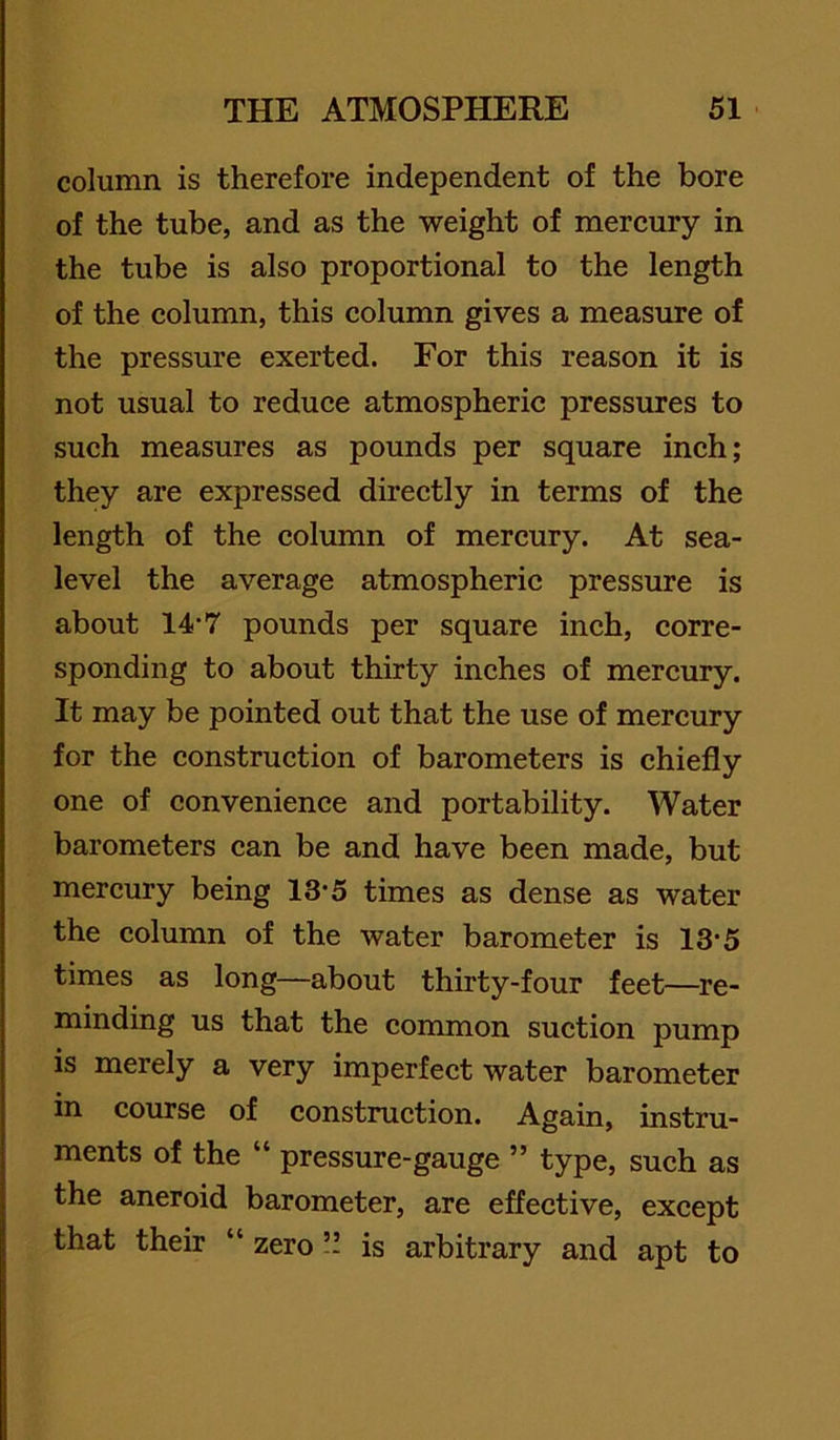 column is therefore independent of the bore of the tube, and as the weight of mercury in the tube is also proportional to the length of the column, this column gives a measure of the pressure exerted. For this reason it is not usual to reduce atmospheric pressures to such measures as pounds per square inch; they are expressed directly in terms of the length of the column of mercury. At sea- level the average atmospheric pressure is about 14‘7 pounds per square ineh, corre- sponding to about thirty inches of mercury. It may be pointed out that the use of mercury for the construction of barometers is chiefly one of convenience and portability. Water barometers ean be and have been made, but mereury being 13’5 times as dense as water the column of the water barometer is 13‘5 times as long—about thirty-four feet—re- minding us that the common suction pump is merely a very imperfect water barometer in course of construction. Again, instru- ments of the “ pressure-gauge ” type, such as the aneroid barometer, are effective, except that their “ zero ’! is arbitrary and apt to