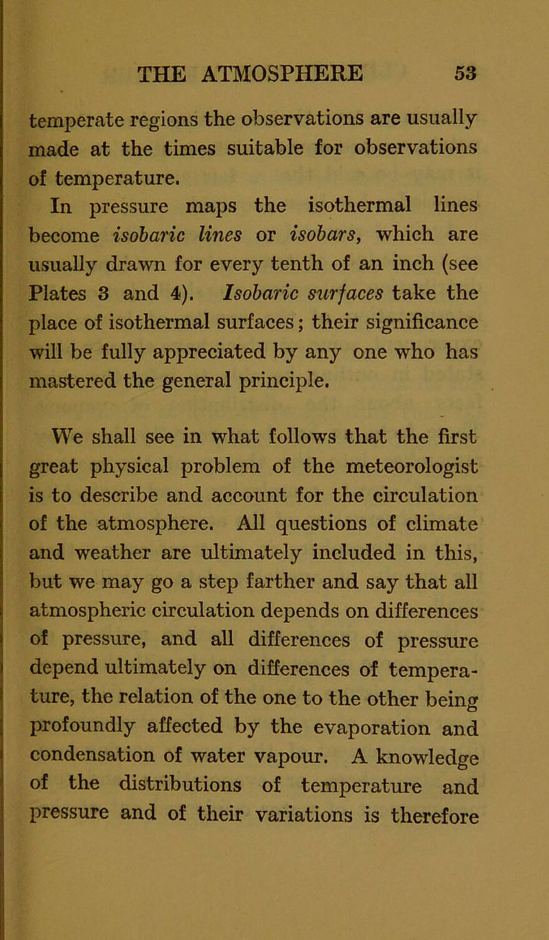 temperate regions the observations are usually made at the times suitable for observations of temperature. In pressure maps the isothermal lines become isobaric lines or isobars, which are usually drawn for every tenth of an inch (see Plates 3 and 4). Isobaric surfaces take the place of isothermal surfaces; their significance will be fully appreciated by any one who has mastered the general principle. We shall see in what follows that the first great physical problem of the meteorologist is to describe and account for the circulation of the atmosphere. All questions of climate and weather are ultimately included in this, but we may go a step farther and say that all atmospheric circulation depends on differences of pressure, and all differenees of pressure depend ultimately on differences of tempera- ture, the relation of the one to the other being profoundly affected by the evaporation and condensation of water vapour. A knowledge of the distributions of temperature and pressure and of their variations is therefore