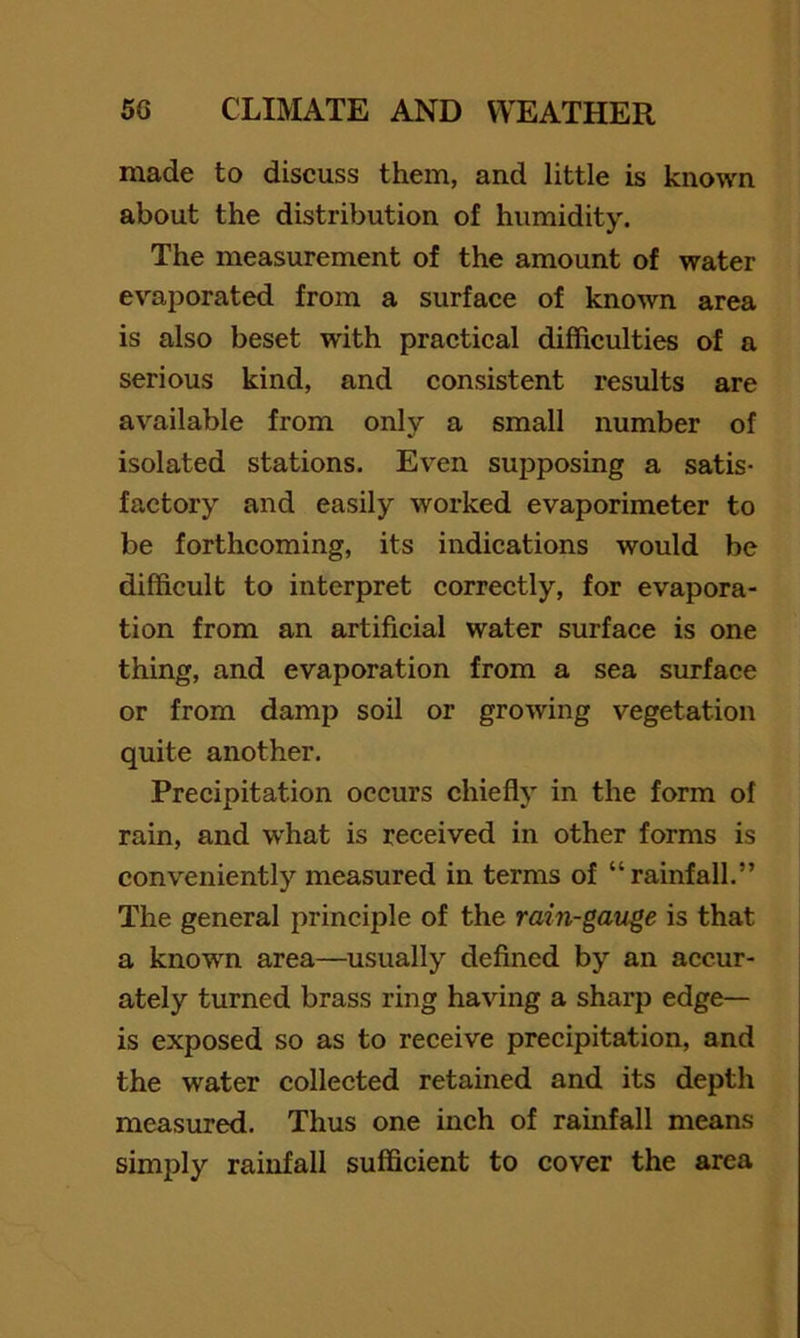 made to discuss them, and little is known about the distribution of humidity. The measurement of the amount of water evaporated from a surface of known area is also beset with practical difficulties of a serious kind, and consistent results are available from only a small number of isolated stations. Even supposing a satis- factory and easily worked evaporimeter to be forthcoming, its indications would be difficult to interpret correctly, for evapora- tion from an artificial water surface is one thing, and evaporation from a sea surface or from damp soil or growing vegetation quite another. Precipitation occurs chiefly in the form of rain, and what is received in other forms is conveniently measured in terms of “rainfall.” The general principle of the rain-gauge is that a knowm area—usually defined by an accur- ately turned brass ring having a sharp edge— is exposed so as to receive precipitation, and the water collected retained and its depth measured. Thus one inch of rainfall means simply rainfall sufficient to cover the area