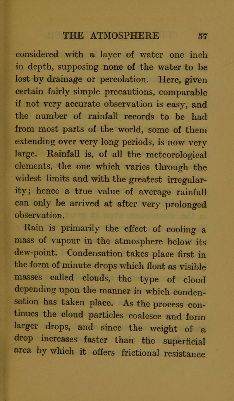 considered with a layer of water one inch in depth, supposing none of the water to be lost by drainage or percolation. Here, given certain fairly simple precautions, comparable if not very accurate observation is easy, and the number of rainfall records to be had from most parts of the world, some of them extending over very long periods, is now very large. Rainfall is, of all the meteorological elements, the one which varies through the widest limits and with the greatest irregular- ity; hence a true value of average rainfall can only be arrived at after very prolonged observation. Rain is primarily the effect of cooling a mass of vapour in the atmosphere below its dew-point. Condensation takes place first in the form of minute drops which float as visible masses called clouds, the type of cloud depending upon the manner in which conden- sation has taken place. As the process con- tinues the cloud particles coalesce and form larger drops, and since the weight of a drop increases faster than the superficial area by which it offers frictional resistance