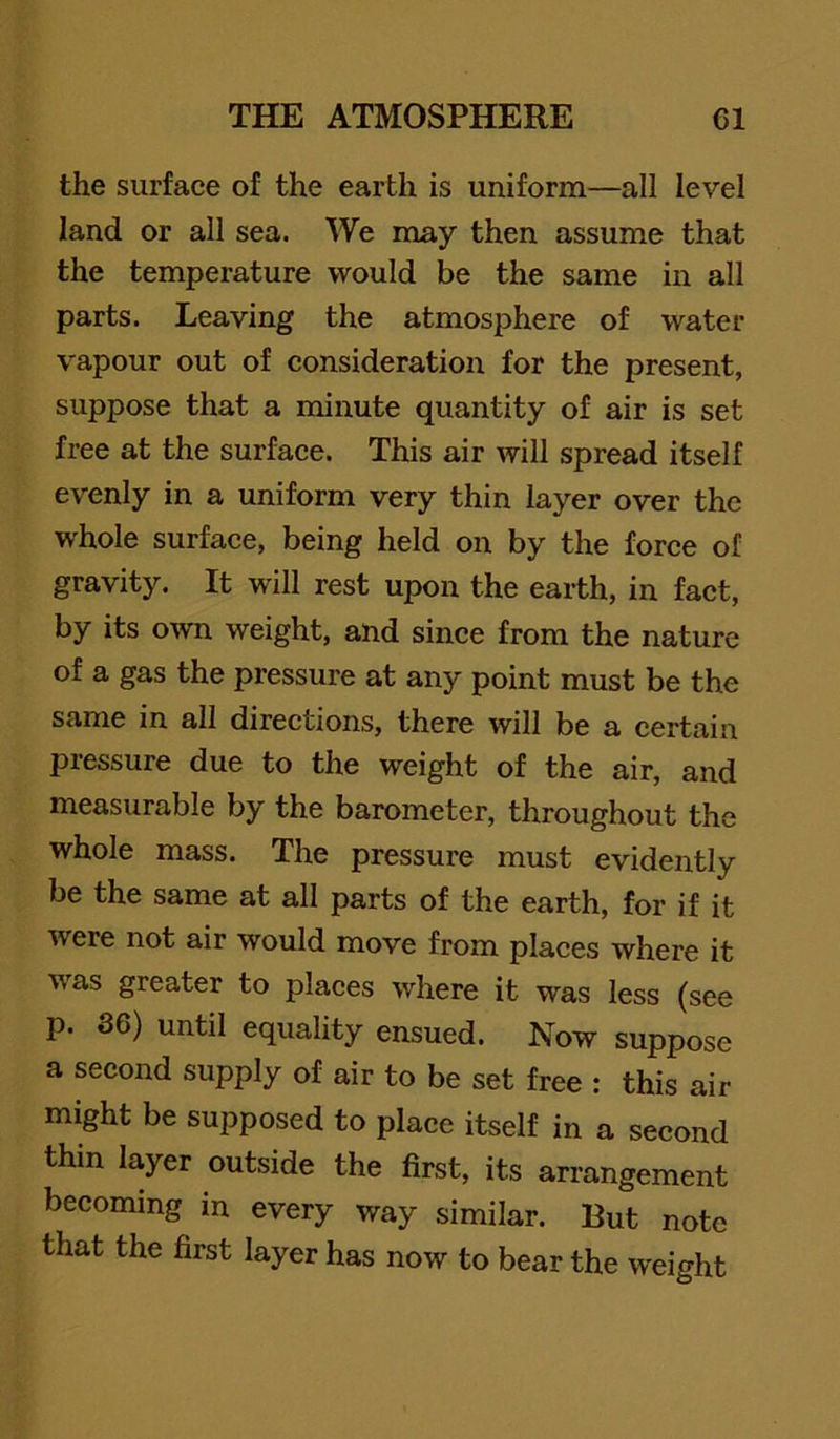 the surface of the earth is uniform—all level land or all sea. We may then assume that the temperature would be the same in all parts. Leaving the atmosphere of water vapour out of consideration for the present, suppose that a minute quantity of air is set free at the surface. This air will spread itself evenly in a uniform very thin layer over the whole surface, being held on by the force of gravity. It will rest upon the earth, in fact, by its own weight, and since from the nature of a gas the pressure at any point must be the same in all directions, there will be a certain pressure due to the weight of the air, and measurable by the barometer, throughout the whole mass. The pressure must evidently be the same at all parts of the earth, for if it were not air would move from places where it was greater to places where it was less (see p. 36) until equality ensued. Now suppose a second supply of air to be set free : this air might be supposed to place itself in a second thin layer outside the first, its arrangement becoming in every way similar. But note that the first layer has now to bear the weight