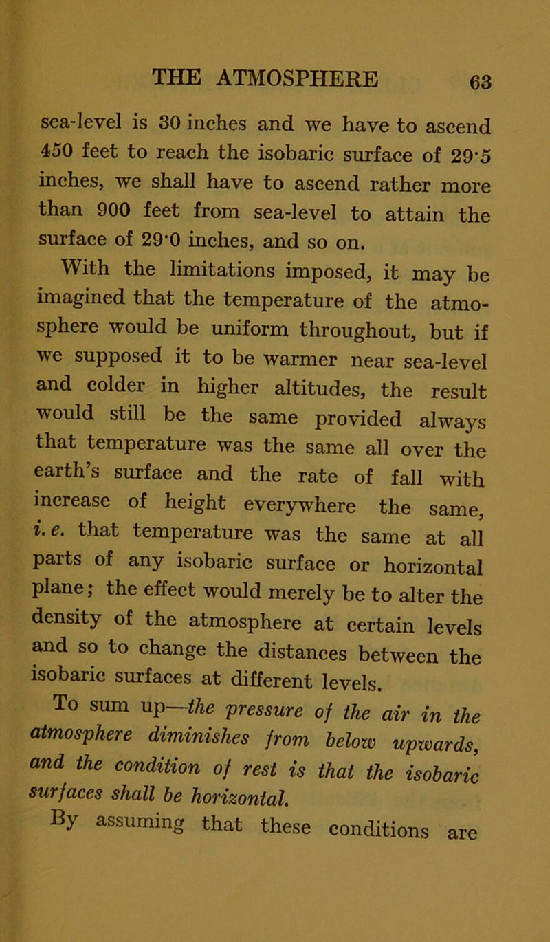 sea-level is 80 inehes and we have to aseend 450 feet to reaeh the isobaric surface of 29‘5 inches, we shall have to ascend rather more than 900 feet from sea-level to attain the surface of 29‘0 inches, and so on. With the limitations imposed, it may be imagined that the temperature of the atmo- sphere would be uniform throughout, but if we supposed it to be warmer near sea-level and colder in higher altitudes, the result would still be the same provided always that temperature was the same all over the earth’s surface and the rate of fall with increase of height everywhere the same, i. e. that temperature was the same at all parts of any isobaric surface or horizontal plane; the effect would merely be to alter the density of the atmosphere at certain levels and so to change the distances between the isobaric surfaces at different levels. To sum UT^—the 'pressure of the air in the atmosphere diminishes from below upwards, and the condition of rest is that the isobaric surfaces shall be horizontal. By assuming that these conditions are