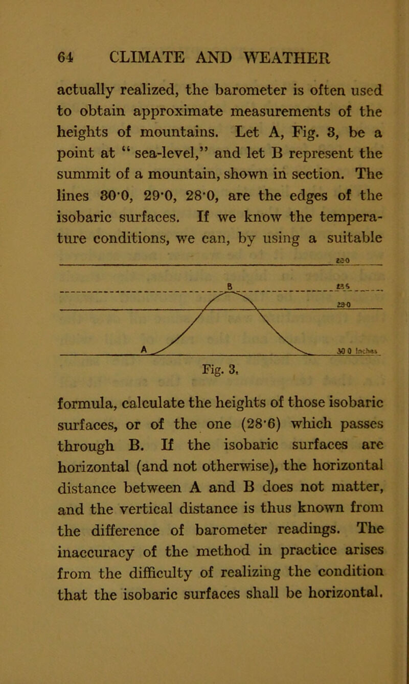 actually realized, the barometer is often used to obtain approximate measurements of the heights of mountains. Let A, Fig. 3, be a point at “ sea-level,” and let B represent the summit of a mountain, shown in section. The lines SO’O, 29’0, 28‘0, are the edges of the isobaric surfaces. If we know the tempera- ture conditions, we can, by using a suitable formula, calculate the heights of those isobaric surfaces, or of the one (28’6) which passes through B. If the isobaric surfaces are horizontal (and not otherwise), the horizontal distance between A and B does not matter, and the vertical distance is thus known from the difference of barometer readings. The inaccuracy of the method in practice arises from the difficulty of realizing the condition that the isobaric surfaces shall be horizontal.