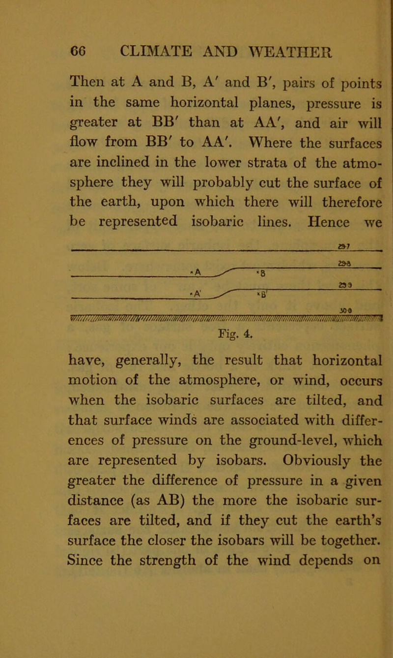 Then at A and B, A' and B', pairs of points in the same horizontal planes, pressure is greater at BB' than at AA', and air will flow from BB' to A A'. Where the surfaces are inclined in the lower strata of the atmo- sphere they will probably cut the surface of the earth, upon which there will therefore be represented isobaric lines. Hence we »7 Fig. 4. have, generally, the result that horizontal motion of the atmosphere, or wind, occurs when the isobaric surfaces are tilted, and that surface winds are associated with differ- ences of pressure on the ground-level, which are represented by isobars. Obviously the greater the differenee of pressure in a given distance (as AB) the more the isobaric sur- faces are tilted, and if they cut the earth’s surfaee the closer the isobars will be together. Since the strength of the wind depends on