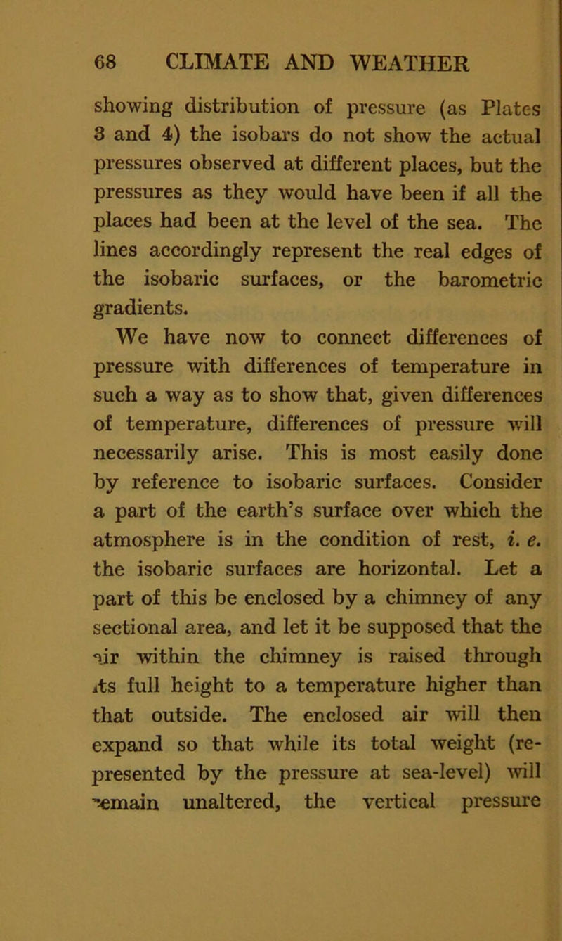 showing distribution of pressure (as Plates 3 and 4) the isobars do not show the actual pressures observed at different places, but the pressures as they would have been if all the places had been at the level of the sea. The lines accordingly represent the real edges of the isobaric surfaces, or the barometric gradients. We have now to connect differences of pressure with differences of temperature in such a way as to show that, given differences of temperature, differences of pressure will necessarily arise. This is most easily done by reference to isobaric surfaces. Consider a part of the earth’s surface over which the atmosphere is in the condition of rest, i. e. the isobaric surfaces are horizontal. Let a part of this be enclosed by a chimney of any sectional area, and let it be supposed that the nir within the chimney is raised through its full height to a temperature higher than that outside. The enclosed air will then expand so that while its total weight (re- presented by the pressure at sea-level) Avill '>emain unaltered, the vertical pressure