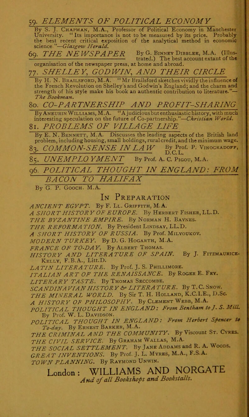 59- ELEMENTS OF POLITICAL ECONOMY By S. J. Chapman, M.A., Professor of Political Economy in Manchester , University. “ Its importance is not to be measured by its price. Probably ■ the best recent critical exposition of the analytical method in economic 1 science —Glasgow Herald. 6g. THE NEWSPAPER By G. Binney Dibblee, M.A. (Ulus. ■ — trated.) The best account extant of the organisation of the newspaper press, at home and abroad. 77. SHELLEY, GODWIN, AND THEIR CIRCLE ■ By H. N. Brailsford, M.A. *‘Mr Brailsford sketches vividly the influence of the French Revolution on Shelley’s and Godwin’s England; and the charm and strength of his style make his book an authentic contribution to literature.”— The Bookman. 80. CO-PARTNERSHIP AND PROFIT-SHARING By Aneurin Williams, M.A. “Ajudiciousbutenthusiastichistory, with much interesting speculation on the future of Co-partnership.”—Christian World. 81. PROBLEMS OF VILLAGE LIFE By E. N. Bennett, M.A. Discusses the leading aspects of the British land problem, including housing, small holdings, rural credit, and the minimum wage. 83. COMMON-SENSE IN LA W Vinocradoff, 85. UNEMPLOYMENT By Prof. A. C. Pigou, M.A. 96. POLITICAL THOUGHT IN ENGLAND: FROM BACON TO HALIFAX By G. P. Gooch. M.A. In Preparation ANCIENT EGYPT. By F. Ll. Griffith, M.A. A SHORT HISTORY OF EUROPE. By Herbert Fisher, LL.D. THE BYZANTINE EMPIRE. By Norman H. Baynes. THE REFORMA TION. By President Lindsay, LL.D. A SHORT HISTORY OF RUSSIA. By Prof. Milyoukov. MODERN TURKEY. By D. G. Hogarth, M.A. FRANCE OF TO-DAY. By Albert Thomas. HISTORY AND LITERATURE OF SPAIN. By J. Fitzmaurice- Kelly, F.B.A., Litt.D. LA TIN LITER A TORE. By Prof. J. S. Phillimore. ITALIAN ART OF THE RENAISSANCE. By Roger E. Fry. LITERARY TASTE. By Thomas Seccombe. SCANDINA VIAN HISTORY LITER A TURE. By T.C. Snow. THE MINERAL WORLD. By Sir T. H. Holland, K.C.I.E., D.Sc A HISTORY OF PHILOSOPHY. By Clement Webb, M.A. POLITICAL THOUGHT IN ENGLAND: From Bentham to J. S. Mill. By Prof. W. L. Davidson. POLITICAL THOUGHT IN ENGLAND: From Herbert Spencer to To-day. By Ernest Barker, M.A. THE CRIMINAL AND THE COMMUNITY. By Viscount St. Cvres. THE CIVIL SERVICE. By Graham Wallas, M.A. THE SOCIAL SETTLEMENT. By Jane Addams and R. A Woods. GREA T INVENTIONS. By Prof. J. L. Myres, M.A., F.S.A. TOWN PLANNING. By Raymond Unwin. London: WILLIAMS AND NORGATE And of all Bookshops and Bookstalls.