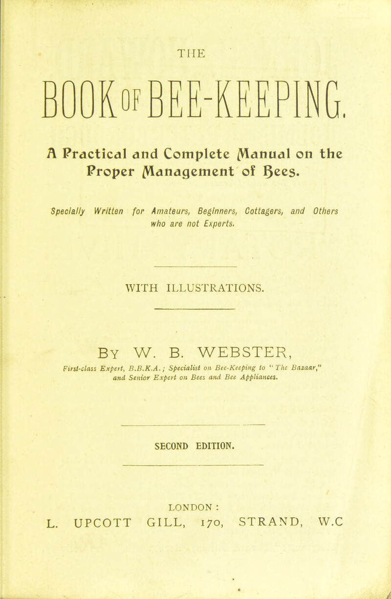 A Practical and Complete /Manual on the Proper /Management of 5ecs. Specially Written for Amateurs, Beginners, Cottagers, and Others who are not Experts. WITH ILLUSTRATIONS. BY W. B. WEBSTER, First-class Expert, B.B.K.A.; Specialist on Bee-Keeping to “The Bazaar, and Senior Expert on Bees and Bee Appliances. SECOND EDITION. LONDON : CT^