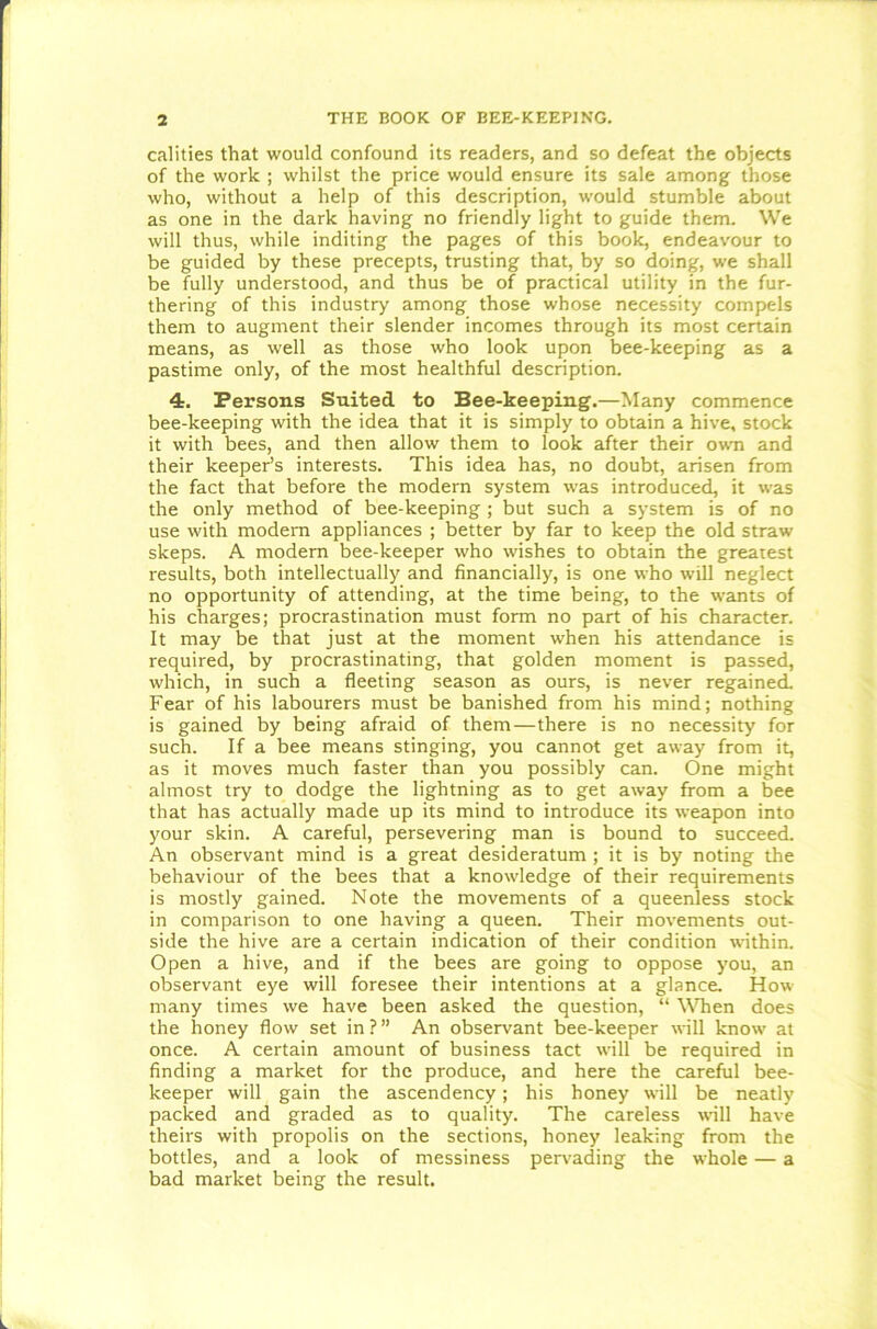 calities that would confound its readers, and so defeat the objects of the work ; whilst the price would ensure its sale among those who, without a help of this description, would stumble about as one in the dark having no friendly light to guide them. We will thus, while inditing the pages of this book, endeavour to be guided by these precepts, trusting that, by so doing, we shall be fully understood, and thus be of practical utility in the fur- thering of this industry among those whose necessity compels them to augment their slender incomes through its most certain means, as well as those who look upon bee-keeping as a pastime only, of the most healthful description. <t. Persons Suited to Bee-keeping.—Many commence bee-keeping with the idea that it is simply to obtain a hive, stock it with bees, and then allow them to look after their own and their keeper’s interests. This idea has, no doubt, arisen from the fact that before the modern system was introduced, it was the only method of bee-keeping ; but such a system is of no use with modern appliances ; better by far to keep the old straw sleeps. A modern bee-keeper who wishes to obtain the greatest results, both intellectually and financially, is one who will neglect no opportunity of attending, at the time being, to the wants of his charges; procrastination must form no part of his character. It may be that just at the moment when his attendance is required, by procrastinating, that golden moment is passed, which, in such a fleeting season as ours, is never regained. Fear of his labourers must be banished from his mind; nothing is gained by being afraid of them—there is no necessity for such. If a bee means stinging, you cannot get away from it, as it moves much faster than you possibly can. One might almost try to dodge the lightning as to get away from a bee that has actually made up its mind to introduce its weapon into your skin. A careful, persevering man is bound to succeed. An observant mind is a great desideratum ; it is by noting the behaviour of the bees that a knowledge of their requirements is mostly gained. Note the movements of a queenless stock in comparison to one having a queen. Their movements out- side the hive are a certain indication of their condition within. Open a hive, and if the bees are going to oppose you, an observant eye will foresee their intentions at a glance. How many times we have been asked the question, “ When does the honey flow set in ? ” An observant bee-keeper will know at once. A certain amount of business tact will be required in finding a market for the produce, and here the careful bee- keeper will gain the ascendency; his honey will be neatly packed and graded as to quality. The careless will have theirs with propolis on the sections, honey leaking from the bottles, and a look of messiness pervading the whole — a bad market being the result.