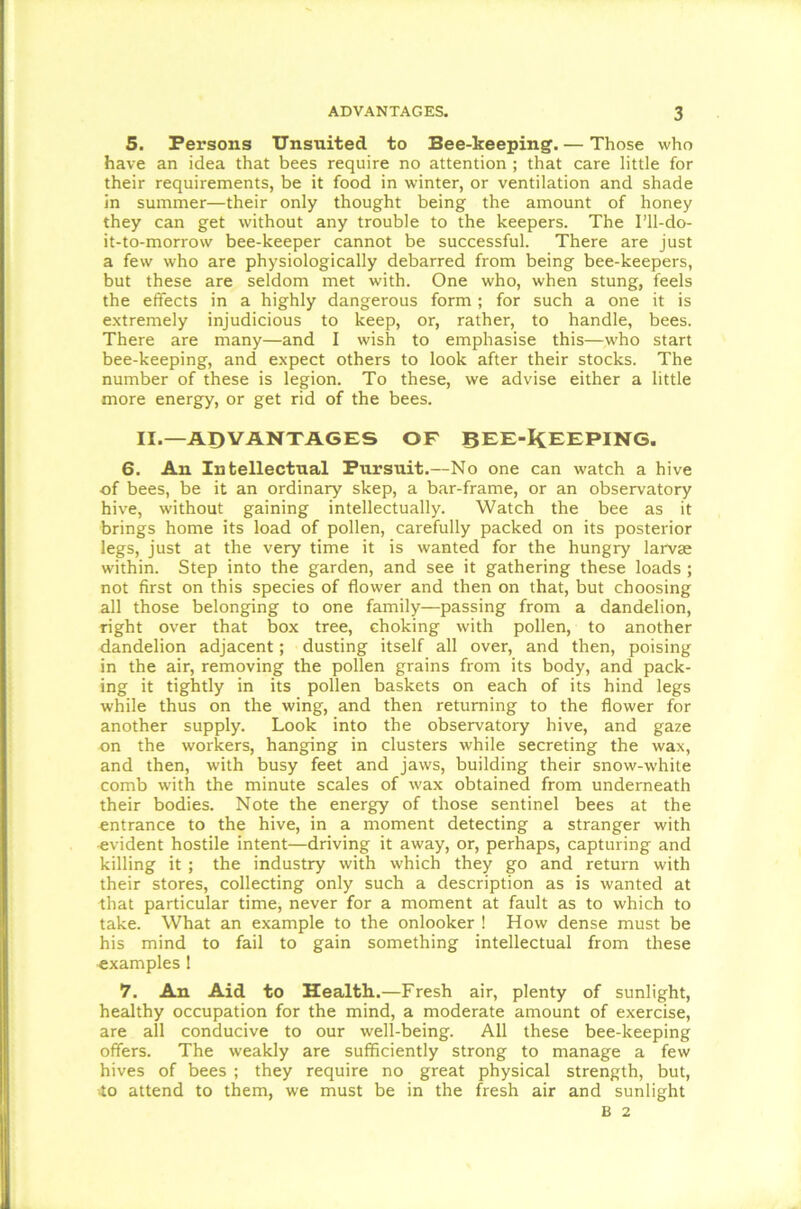 5. Persons Unsuited to Bee-keeping. — Those who have an idea that bees require no attention ; that care little for their requirements, be it food in winter, or ventilation and shade in summer—their only thought being the amount of honey they can get without any trouble to the keepers. The I’ll-do- it-to-morrow bee-keeper cannot be successful. There are just a few who are physiologically debarred from being bee-keepers, but these are seldom met with. One who, when stung, feels the effects in a highly dangerous form ; for such a one it is extremely injudicious to keep, or, rather, to handle, bees. There are many—and I wish to emphasise this—who start bee-keeping, and expect others to look after their stocks. The number of these is legion. To these, we advise either a little more energy, or get rid of the bees. II.—ADVANTAGES OF BEE-KEEPING. 6. An Intellectual Pursuit.—No one can watch a hive of bees, be it an ordinary skep, a bar-frame, or an observatory hive, without gaining intellectually. Watch the bee as it brings home its load of pollen, carefully packed on its posterior legs, just at the very time it is wanted for the hungry lame within. Step into the garden, and see it gathering these loads ; not first on this species of flower and then on that, but choosing all those belonging to one family—passing from a dandelion, right over that box tree, choking with pollen, to another dandelion adjacent; dusting itself all over, and then, poising in the air, removing the pollen grains from its body, and pack- ing it tightly in its pollen baskets on each of its hind legs while thus on the wing, and then returning to the flower for another supply. Look into the observatory hive, and gaze on the workers, hanging in clusters while secreting the wax, and then, with busy feet and jaws, building their snow-white comb with the minute scales of wax obtained from underneath their bodies. Note the energy of those sentinel bees at the entrance to the hive, in a moment detecting a stranger with evident hostile intent—driving it away, or, perhaps, capturing and killing it ; the industry with which they go and return with their stores, collecting only such a description as is wanted at that particular time, never for a moment at fault as to which to take. What an example to the onlooker ! How dense must be his mind to fail to gain something intellectual from these ■examples ! 7. An Aid to Health.—Fresh air, plenty of sunlight, healthy occupation for the mind, a moderate amount of exercise, are all conducive to our well-being. All these bee-keeping offers. The weakly are sufficiently strong to manage a few hives of bees ; they require no great physical strength, but, to attend to them, we must be in the fresh air and sunlight B 2