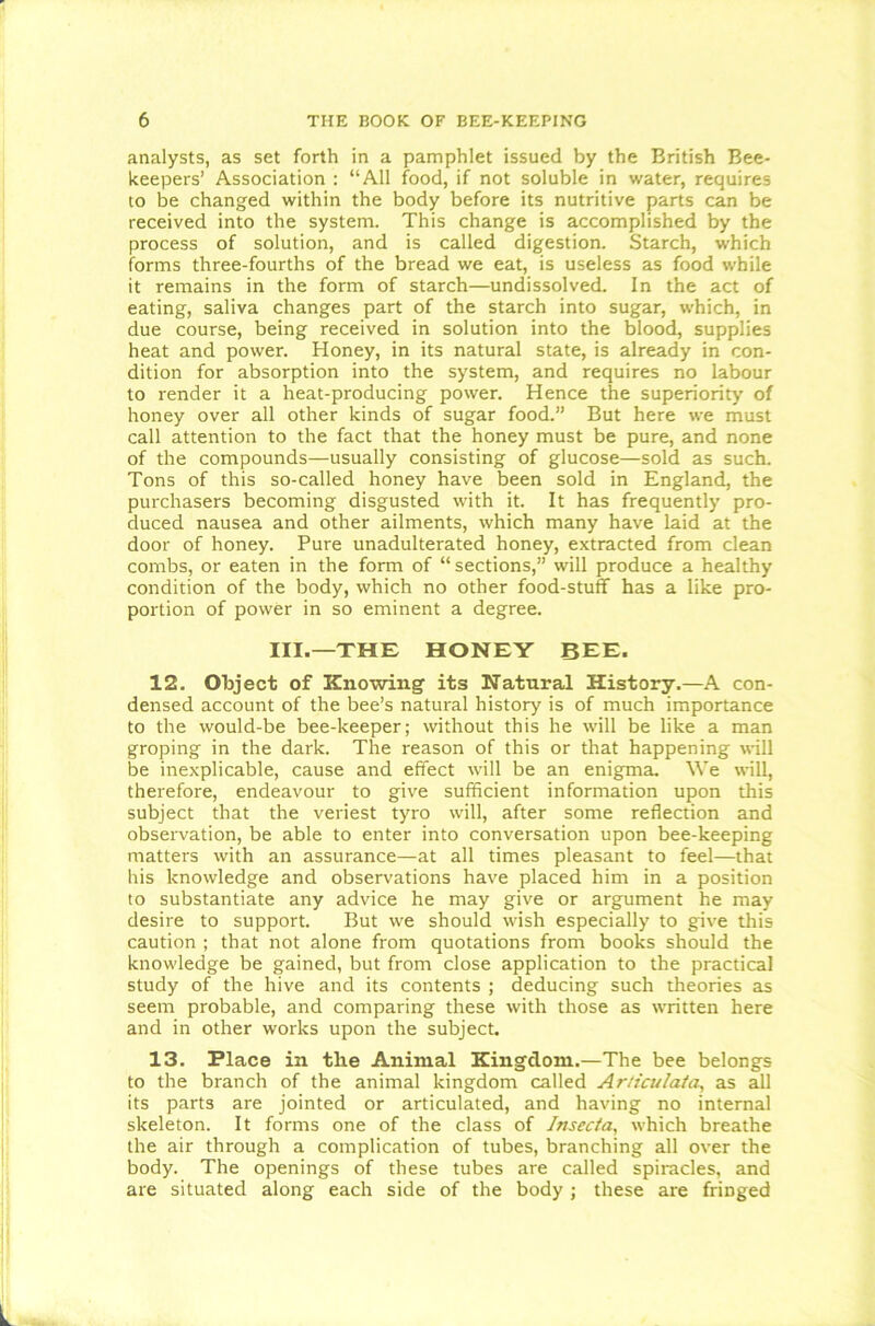 analysts, as set forth in a pamphlet issued by the British Bee- keepers’ Association : “All food, if not soluble in water, requires to be changed within the body before its nutritive parts can be received into the system. This change is accomplished by the process of solution, and is called digestion. Starch, which forms three-fourths of the bread we eat, is useless as food while it remains in the form of starch—undissolved. In the act of eating, saliva changes part of the starch into sugar, which, in due course, being received in solution into the blood, supplies heat and power. Honey, in its natural state, is already in con- dition for absorption into the system, and requires no labour to render it a heat-producing power. Hence the superiority of honey over all other kinds of sugar food.” But here we must call attention to the fact that the honey must be pure, and none of the compounds—usually consisting of glucose—sold as such. Tons of this so-called honey have been sold in England, the purchasers becoming disgusted with it. It has frequently pro- duced nausea and other ailments, which many have laid at the door of honey. Pure unadulterated honey, extracted from clean combs, or eaten in the form of “sections,” will produce a healthy condition of the body, which no other food-stuff has a like pro- portion of power in so eminent a degree. III.—THE HONEY BEE. 12. Object of Knowing its Natural History.—A con- densed account of the bee’s natural history is of much importance to the would-be bee-keeper; without this he will be like a man groping in the dark. The reason of this or that happening will be inexplicable, cause and effect will be an enigma. We will, therefore, endeavour to give sufficient information upon this subject that the veriest tyro will, after some reflection and observation, be able to enter into conversation upon bee-keeping matters with an assurance—at all times pleasant to feel—that his knowledge and observations have placed him in a position to substantiate any advice he may give or argument he may desire to support. But we should wish especially to give this caution ; that not alone from quotations from books should the knowledge be gained, but from close application to the practical study of the hive and its contents ; deducing such theories as seem probable, and comparing these with those as written here and in other works upon the subject. 13. Place in the Animal Kingdom.—The bee belongs to the branch of the animal kingdom called Ar/rcu/ata, as all its parts are jointed or articulated, and having no internal skeleton. It forms one of the class of Insecta, which breathe the air through a complication of tubes, branching all over the body. The openings of these tubes are called spiracles, and are situated along each side of the body ; these are fringed