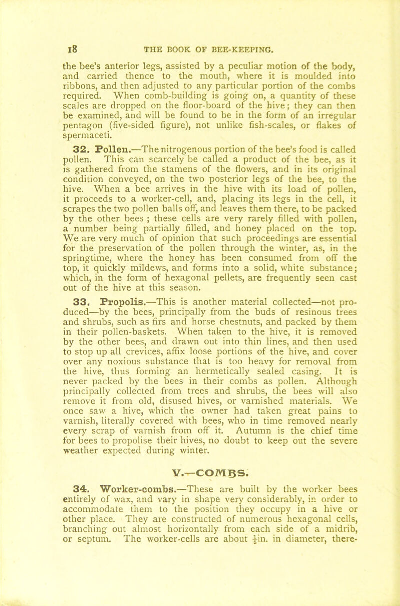 the bee’s anterior legs, assisted by a peculiar motion of the body, and carried thence to the mouth, where it is moulded into ribbons, and then adjusted to any particular portion of the combs required. When comb-building is going on, a quantity of these scales are dropped on the floor-board of the hive; they can then be examined, and will be found to be in the form of an irregular pentagon (five-sided figure), not unlike fish-scales, or flakes of spermaceti. 32. Pollen.—The nitrogenous portion of the bee’s food is called pollen. This can scarcely be called a product of the bee, as it is gathered from the stamens of the flowers, and in its original condition conveyed, on the two posterior legs of the bee, to the hive. When a bee arrives in the hive with its load of pollen, it proceeds to a worker-cell, and, placing its legs in the cell, it scrapes the two pollen balls off, and leaves them there, to be packed by the other bees ; these cells are very rarely filled with pollen, a number being partially filled, and honey placed on the top. We are very much of opinion that such proceedings are essential for the preservation of the pollen through the winter, as, in the springtime, where the honey has been consumed from off the top, it quickly mildews, and forms into a solid, white substance; which, in the form of hexagonal pellets, are frequently seen cast out of the hive at this season. 33. Propolis.—This is another material collected—not pro- duced—by the bees, principally from the buds of resinous trees and shrubs, such as firs and horse chestnuts, and packed by them in their pollen-baskets. When taken to the hive, it is removed by the other bees, and drawn out into thin lines, and then used to stop up all crevices, affix loose portions of the hive, and cover over any noxious substance that is too heavy for removal from the hive, thus forming an hermetically sealed casing. It is never packed by the bees in their combs as pollen. Although principally collected from trees and shrubs, the bees will also remove it from old, disused hives, or varnished materials. We once saw a hive, which the owner had taken great pains to varnish, literally covered with bees, who in time removed nearly every scrap of varnish from off it. Autumn is the chief time for bees to propolise their hives, no doubt to keep out the severe weather expected during winter. V.—COMBS. 34. Worker-combs.—These are built by the worker bees entirely of wax, and vary in shape very considerably, in order to accommodate them to the position they occupy in a hive or other place. They are constructed of numerous hexagonal cells, branching out almost horizontally from each side of a midrib, or septum. The worker-cells are about £in. in diameter, there-