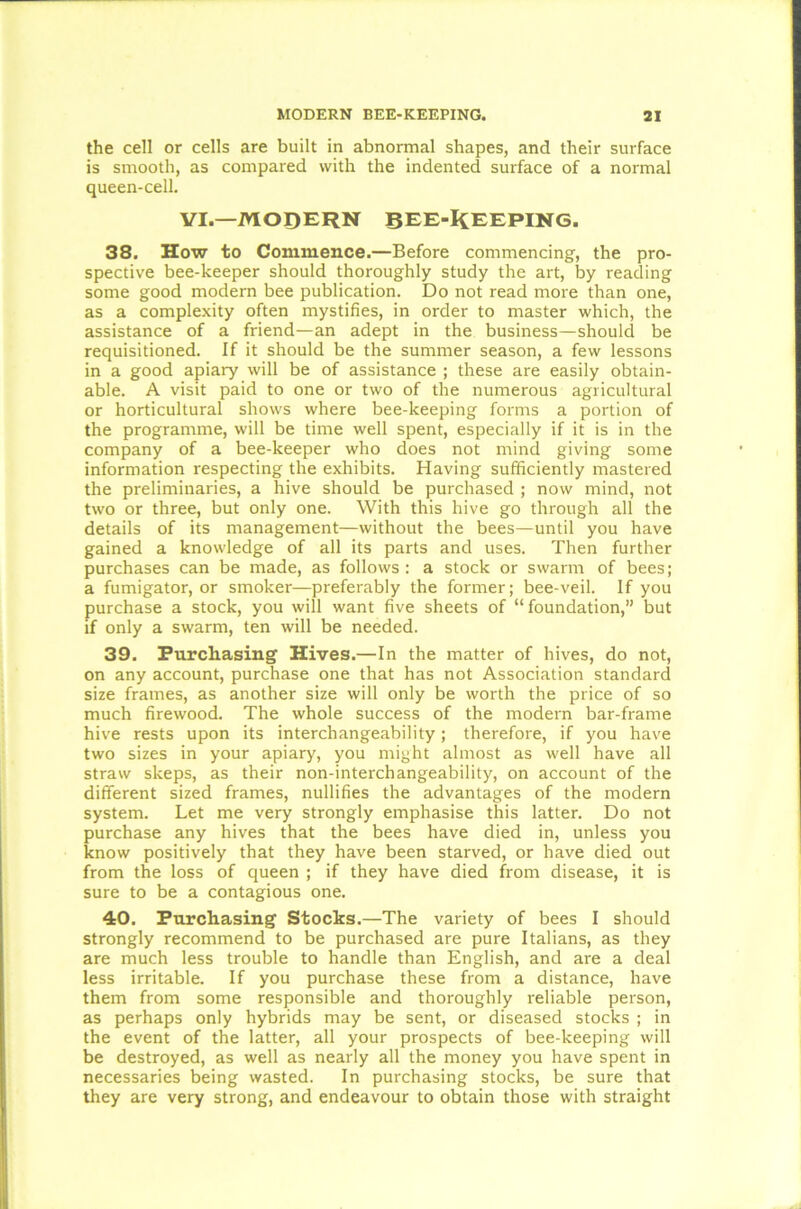 the cell or cells are built in abnormal shapes, and their surface is smooth, as compared with the indented surface of a normal queen-cell. VI.—MODERN BEE-KEEPING. 38. How to Commence.—Before commencing, the pro- spective bee-keeper should thoroughly study the art, by reading some good modern bee publication. Do not read more than one, as a complexity often mystifies, in order to master which, the assistance of a friend—an adept in the business—should be requisitioned. If it should be the summer season, a few lessons in a good apiary will be of assistance ; these are easily obtain- able. A visit paid to one or two of the numerous agricultural or horticultural shows where bee-keeping forms a portion of the programme, will be time well spent, especially if it is in the company of a bee-keeper who does not mind giving some information respecting the exhibits. Having sufficiently mastered the preliminaries, a hive should be purchased ; now mind, not two or three, but only one. With this hive go through all the details of its management—without the bees—until you have gained a knowledge of all its parts and uses. Then further purchases can be made, as follows: a stock or swarm of bees; a fumigator, or smoker—preferably the former; bee-veil. If you purchase a stock, you will want five sheets of “foundation,” but if only a swarm, ten will be needed. 39. Purchasing Hives.—In the matter of hives, do not, on any account, purchase one that has not Association standard size frames, as another size will only be worth the price of so much firewood. The whole success of the modern bar-frame hive rests upon its interchangeability; therefore, if you have two sizes in your apiary, you might almost as well have all straw skeps, as their non-interchangeability, on account of the different sized frames, nullifies the advantages of the modern system. Let me very strongly emphasise this latter. Do not purchase any hives that the bees have died in, unless you know positively that they have been starved, or have died out from the loss of queen ; if they have died from disease, it is sure to be a contagious one. 40. Purchasing Stocks.—The variety of bees I should strongly recommend to be purchased are pure Italians, as they are much less trouble to handle than English, and are a deal less irritable. If you purchase these from a distance, have them from some responsible and thoroughly reliable person, as perhaps only hybrids may be sent, or diseased stocks ; in the event of the latter, all your prospects of bee-keeping will be destroyed, as well as nearly all the money you have spent in necessaries being wasted. In purchasing stocks, be sure that they are very strong, and endeavour to obtain those with straight