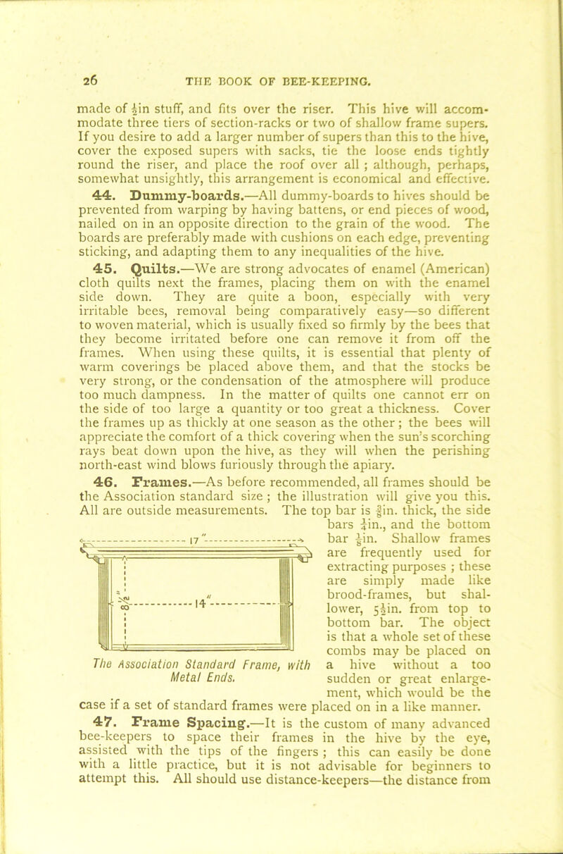 made of ^in stuff, and fits over the riser. This hive will accom- modate three tiers of section-racks or two of shallow frame supers. If you desire to add a larger number of supers than this to the hive, cover the exposed supers with sacks, tie the loose ends tightly round the riser, and place the roof over all ; although, perhaps, somewhat unsightly, this arrangement is economical and effective. 44. Dummy-boards.—All dummy-boards to hives should be prevented from warping by having battens, or end pieces of wood, nailed on in an opposite direction to the grain of the wood. The boards are preferably made with cushions on each edge, preventing sticking, and adapting them to any inequalities of the hive. 45. Quilts.—We are strong advocates of enamel (American) cloth quilts next the frames, placing them on with the enamel side down. They are quite a boon, especially with very irritable bees, removal being comparatively easy—so different to woven material, which is usually fixed so firmly by the bees that they become irritated before one can remove it from off the frames. When using these quilts, it is essential that plenty of warm coverings be placed above them, and that the stocks be very strong, or the condensation of the atmosphere will produce too much dampness. In the matter of quilts one cannot err on the side of too large a quantity or too great a thickness. Cover the frames up as thickly at one season as the other; the bees will appreciate the comfort of a thick covering when the sun’s scorching rays beat down upon the hive, as they will when the perishing north-east wind blows furiously through the apiary. 46. Frames.—As before recommended, all frames should be the Association standard size; the illustration will give you this. All are outside measurements. The top bar is gin. thick, the side bars jin., and the bottom bar gin. Shallow frames are frequently used for extracting purposes ; these are simply made like brood-frames, but shal- lower, 55m. from top to bottom bar. The object is that a whole set of these combs may be placed on a hive without a too sudden or great enlarge- ment, which would be the case if a set of standard frames were placed on in a like manner. 47. Frame Spacing.—It is the custom of many advanced bee-keepers to space their frames in the hive by the eye, assisted with the tips of the fingers ; this can easily be done with a little practice, but it is not advisable for beginners to attempt this. All should use distance-keepers—the distance from The Association Standard Frame, with MetaI Ends.