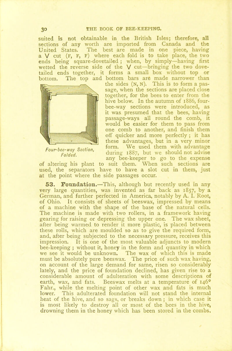 suited is not obtainable in the British Isles; therefore, all sections of any worth are imported from Canada and the United States. The best are made in one piece, having a V cut (f, f, f) where each fold is to take place, the two ends being square-dovetailed; when, by simply—having first wetted the reverse side of the V cut—bringing the two dove- tailed ends together, it forms a small box without top or bottom. The top and bottom bars are made narrower than the sides (N, n). This is to form a pas- sage, when the sections are placed close together, for the bees to enter from the hive below. In the autumn of 1886, four- bee-way sections were introduced, as it was presumed that the bees, having passage-ways all round the comb, it would be easier for them to pass from one comb to another, and finish them off quicker and more perfectly ; it has these advantages, but in a very minor form. We used them with advantage during 1887, but we should not advise any bee-keeper to go to the expense of altering his plant to suit them. When such sections are used, the separators have to have a slot cut in them, just at the point where the side passages occur. 53. Foundation.—This, although but recently used in any very large quantities, was invented as far back as 1857, by a German, and further perfected in America, notably by A. I. Root, of Ohio. It consists of sheets of beeswax, impressed by means of a machine with the shape of the base of the natural cells. The machine is made with two rollers, in a framework having gearing for raising or depressing the upper one. The wax sheet, after being warmed to render it more plastic, is placed between these rolls, which are moulded so as to give the required form, and, after being subjected to the necessary pressure, receives this impression. It is one of the most valuable adjuncts to modem bee-keeping ; without it, honey in the form and quantity in which we see it would be unknown. The wax of which this is made must be absolutely pure beeswax. The price of such wax having, on account of the large demand for same, risen so considerably lately, and the price of foundation declined, has given rise to a considerable amount of adulteration with some descriptions of earth, wax, and fats. Beeswax melts at a temperature of 146° Fahr., while the melting point of other wax and fats is much lower. This adulterated foundation will not stand the internal heat of the hive, and so sags, or breaks down ; in which case it is most likely to destroy all or most of the bees in the hive, drowning them in the honey which has been stored in the combs. Four-bee-way Section, Folded.