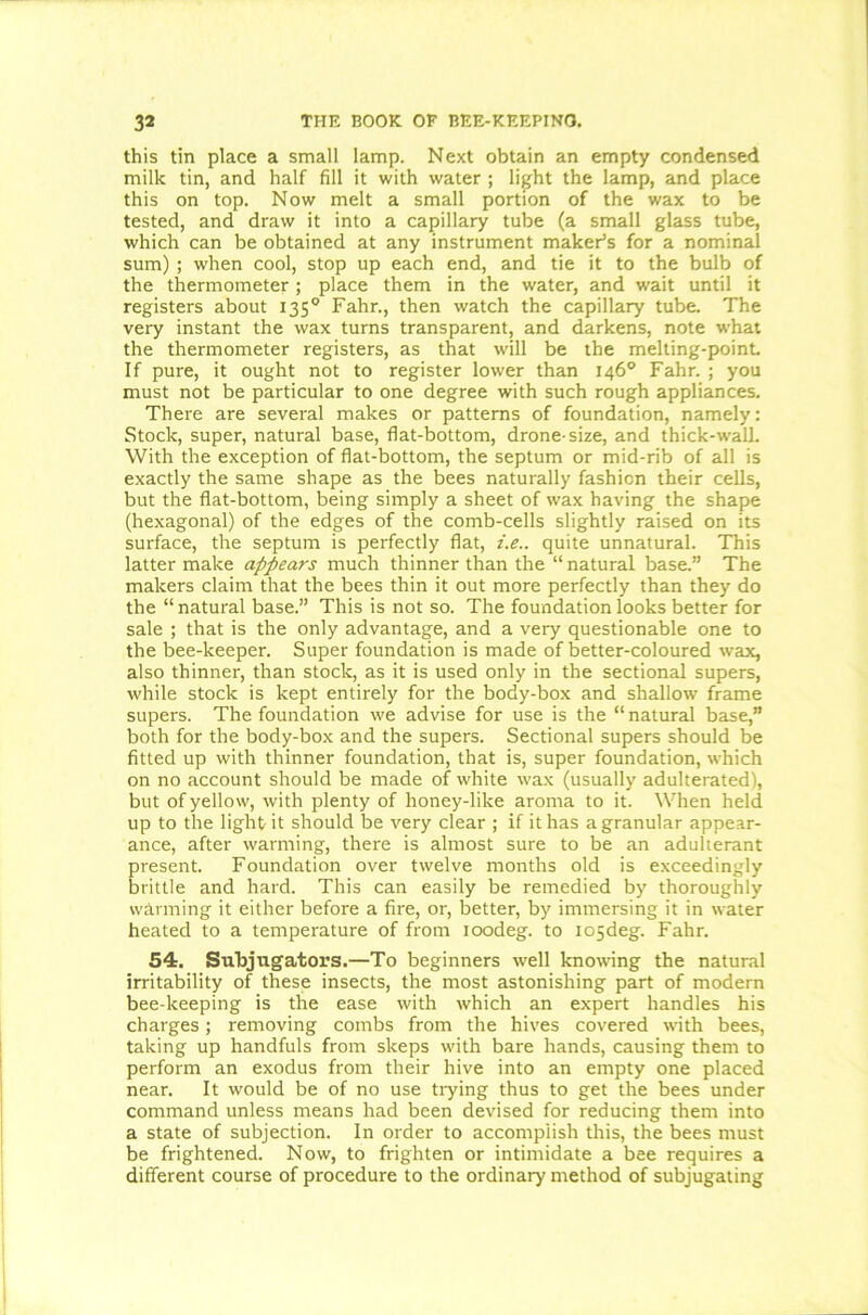 this tin place a small lamp. Next obtain an empty condensed milk tin, and half fill it with water ; light the lamp, and place this on top. Now melt a small portion of the wax to be tested, and draw it into a capillary tube (a small glass tube, which can be obtained at any instrument maker’s for a nominal sum) ; when cool, stop up each end, and tie it to the bulb of the thermometer ; place them in the water, and wait until it registers about 1350 Fahr., then watch the capillary tube. The very instant the wax turns transparent, and darkens, note what the thermometer registers, as that will be the melting-point If pure, it ought not to register lower than 146° Fahr. ; you must not be particular to one degree with such rough appliances. There are several makes or patterns of foundation, namely: Stock, super, natural base, flat-bottom, drone-size, and thick-wall. With the exception of flat-bottom, the septum or mid-rib of all is exactly the same shape as the bees naturally fashion their cells, but the flat-bottom, being simply a sheet of wax having the shape (hexagonal) of the edges of the comb-cells slightly raised on its surface, the septum is perfectly flat, i.e.. quite unnatural. This latter make appears much thinner than the “ natural base.” The makers claim that the bees thin it out more perfectly than they do the “natural base.” This is not so. The foundation looks better for sale ; that is the only advantage, and a very questionable one to the bee-keeper. Super foundation is made of better-coloured wax, also thinner, than stock, as it is used only in the sectional supers, while stock is kept entirely for the body-box and shallow frame supers. The foundation we advise for use is the “natural base,” both for the body-box and the supers. Sectional supers should be fitted up with thinner foundation, that is, super foundation, which on no account should be made of white wax (usually adulterated), but of yellow, with plenty of honey-like aroma to it. When held up to the light it should be very clear ; if it has agranular appear- ance, after warming, there is almost sure to be an adulterant present. Foundation over twelve months old is exceedingly brittle and hard. This can easily be remedied by' thoroughly warming it either before a fire, or, better, by immersing it in water heated to a temperature of from ioodeg. to io5deg. Fahr. 54. Subjugators.—To beginners well knowing the natural irritability of these insects, the most astonishing part of modern bee-keeping is the ease with which an expert handles his charges; removing combs from the hives covered with bees, taking up handfuls from sleeps with bare hands, causing them to perform an exodus from their hive into an empty one placed near. It would be of no use trying thus to get the bees under command unless means had been devised for reducing them into a state of subjection. In order to accomplish this, the bees must be frightened. Now, to frighten or intimidate a bee requires a different course of procedure to the ordinary method of subjugating