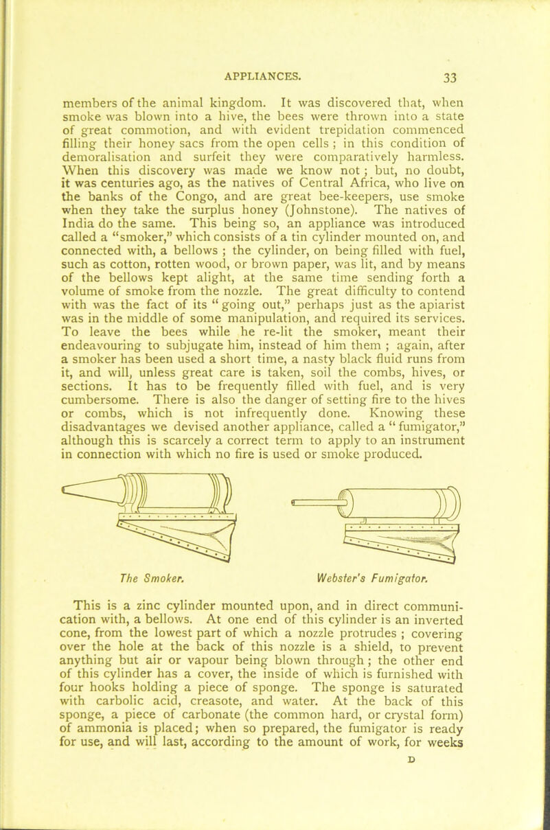 members of the animal kingdom. It was discovered that, when smoke was blown into a hive, the bees were thrown into a state of great commotion, and with evident trepidation commenced filling their honey sacs from the open cells ; in this condition of demoralisation and surfeit they were comparatively harmless. When this discovery was made we know not ; but, no doubt, it was centuries ago, as the natives of Central Africa, who live on the banks of the Congo, and are great bee-keepers, use smoke when they take the surplus honey (Johnstone). The natives of India do the same. This being so, an appliance was introduced called a “smoker,” which consists of a tin cylinder mounted on, and connected with, a bellows ; the cylinder, on being filled with fuel, such as cotton, rotten wood, or brown paper, was lit, and by means of the bellows kept alight, at the same time sending forth a volume of smoke from the nozzle. The great difficulty to contend with was the fact of its “going out,” perhaps just as the apiarist was in the middle of some manipulation, and required its services. To leave the bees while he re-lit the smoker, meant their endeavouring to subjugate him, instead of him them ; again, after a smoker has been used a short time, a nasty black fluid runs from it, and will, unless great care is taken, soil the combs, hives, or sections. It has to be frequently filled with fuel, and is very cumbersome. There is also the danger of setting fire to the hives or combs, which is not infrequently done. Knowing these disadvantages we devised another appliance, called a “ fumigator,” although this is scarcely a correct term to apply to an instrument in connection with which no fire is used or smoke produced. This is a zinc cylinder mounted upon, and in direct communi- cation with, a bellows. At one end of this cylinder is an inverted cone, from the lowest part of which a nozzle protrudes ; covering over the hole at the back of this nozzle is a shield, to prevent anything but air or vapour being blown through ; the other end of this cylinder has a cover, the inside of which is furnished with four hooks holding a piece of sponge. The sponge is saturated with carbolic acid, creasote, and water. At the back of this sponge, a piece of carbonate (the common hard, or crystal form) of ammonia is placed; when so prepared, the fumigator is ready for use, and will last, according to the amount of work, for weeks The Smoker. Webster's Fumigator. D
