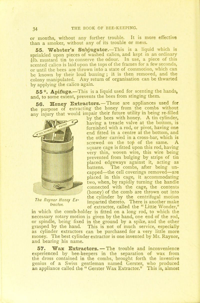 or months, without any further trouble. It is more effective than a smoker, without any of its trouble or mess. 55. Webster's Subjugator.—This is a liquid which is sprinkled upon pieces of washed calico, and kept in an ordinary Jib. mustard tin to conserve the odour. In use, a piece of this scented calico is laid upon the tops of the frames for a few seconds, or until the bees are thrown into a state of commotion, which can be known by their loud buzzing ; it is then removed, and the colony manipulated. Any return of organisation can be thwarted by applying the calico again. 55 *. Apifuge.—This is a liquid used for scenting the hands, and, to some extent, prevents the bees from stinging them. 56. Honey Extractors.—These are appliances used for the purpose of extracting the honey from the combs without any injury that would impair their future utility in being re-filled by the bees with honey. A tin cylinder, having a treacle valve at the bottom, is furnished with a rod, or pivot, having one end fitted in a centre at the bottom, and the other carried in a cross-bar, which is screwed on the top of the same. A square cage is fitted upon this rod, having very thin, woven wire, this wire being prevented from bulging by strips of tin placed edgeways against it, acting as battens. The combs, after being un- capped—the cell coverings removed—are placed in this cage, it accommodating two, when, by rapidly turning the handle connected with the cage, the contents (honey) of the comb are thrown out into the cylinder by the centrifugal motion imparted thereto. There is another make of extractor, called the “ Little Wonder,” comb-holder is fitted on a long rod, to which the The Raynor Honey Ex- tractor. in which the como-nomer is necessary rotary motion is given by the hand, one end of the rod, or spindle, being fixed in the ground by a spike, and the other grasped by the hand. This is not of much service, especially as cylinder extractors can be purchased for a very little more money. The best cylinder extractor is one invented by Mr. Raynor, and bearing his name. 57. Wax Extractors. — The trouble and inconvenience experienced by bee-keepers in the separation of wax from the dross contained in the combs, brought forth the inventive genius of a Swiss gentleman named Gerster, who produced an appliance called the “ Gerster Wax Extractor.” This is, almost