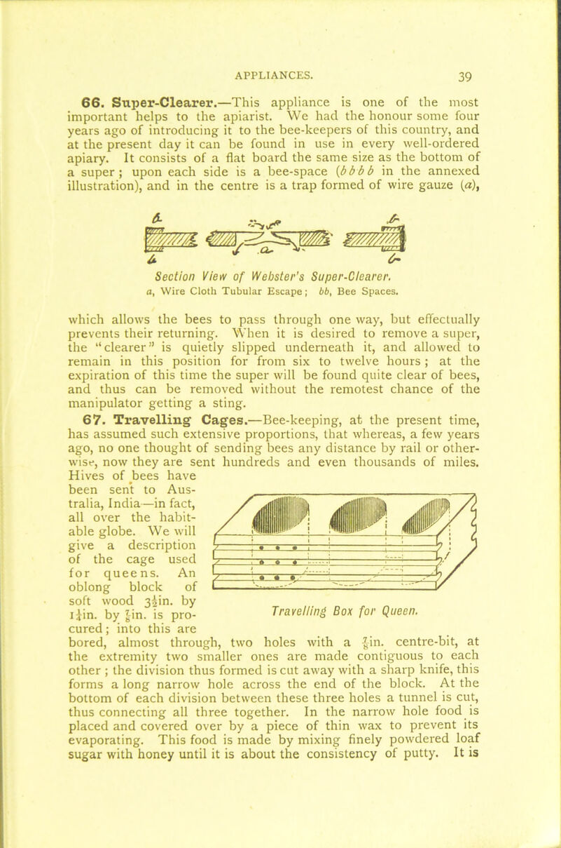 66. Super-Clearer.—This appliance is one of the most important helps to the apiarist. We had the honour some four years ago of introducing it to the bee-keepers of this country, and at the present day it can be found in use in every well-ordered apiary. It consists of a flat board the same size as the bottom of a super; upon each side is a bee-space (bbbb in the annexed illustration), and in the centre is a trap formed of wire gauze (a), Section View of Webster’s Super-Clearer, a, Wire Cloth Tubular Escape; bb, Bee Spaces. which allows the bees to pass through one way, but effectually prevents their returning. When it is desired to remove a super, the “clearer” is quietly slipped underneath it, and allowed to remain in this position for from six to twelve hours; at the expiration of this time the super will be found quite clear of bees, and thus can be removed without the remotest chance of the manipulator getting a sting. 67. Travelling Cages.—Bee-keeping, at the present time, has assumed such extensive proportions, that whereas, a few years ago, no one thought of sending bees any distance by rail or other- wise, now they are sent hundreds and even thousands of miles. Hives of bees have been sent to Aus- tralia, India—in fact, all over the habit- able globe. We will give a description of the cage used for queens. An oblong block of soft wood 3iin. by i£in. by £in. is pro- Travelling Box for Queen. cured; into this are bored, almost through, two holes with a £in. centre-bit, at the extremity two smaller ones are made contiguous to each other ; the division thus formed is cut away with a sharp knife, this forms a long narrow hole across the end of the block. At the bottom of each division between these three holes a tunnel is cut, thus connecting all three together. In the narrow hole food is placed and covered over by a piece of thin wax to prevent its evaporating. This food is made by mixing finely powdered loaf sugar with honey until it is about the consistency of putty. It is