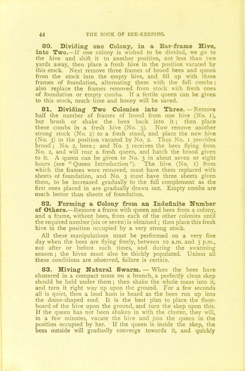 80. Dividing one Colony, in a Ear-frame Hive, into Two.—If one colony is wished to be divided, we go to the hive and shift it to another position, not less than two yards away, then place a fresh hive in the position vacated by this stock. Next remove three frames of brood bees and queen from the stock into the empty hive, and fill up with three frames of foundation, alternating them with the full combs; also replace the frames removed from stock with fresh ones of foundation or empty combs. If a fertile queen can be given to this stock, much time and honey will be saved. 81. Dividing Two Colonies into Three.—Remove half the number of frames of brood from one hive (No. i), but brush or shake the bees back into it; then place these combs in a fresh hive (No. 3). Now remove another strong stock (No. 2) to a fresh stand, and place the new hive (No. 3) in the position vacated by No. 2. Thus No. 1 provides brood ; No. 2, bees ; and No. 3 receives the bees flying from No. 2, and will rear a fresh queen, and hatch the brood given to it. A queen can be given to No. 3 in about seven or eight hours (see “Queen Introduction”). The hive (No. 1) from which the frames were removed, must have them replaced with sheets of foundation, and No. 3 must have three sheets given them, to be increased gradually to the full complement as the first ones placed in are gradually drawn out. Empty combs are much better than sheets of foundation. 82. Forming a Colony from an Indefinite Number of Others.—Remove a frame with queen and bees from a colony, and a frame, without bees, from each of the other colonies until the required number (six or seven) is obtained ; then place this fresh hive in the position occupied by a very strong stock. All these manipulations must be performed on a very fine day when the bees are flying freely, between 10 a.m. and 5 p.m., not after or before such times, and during the swarming season ; the hives must also be thickly populated. Unless all these conditions are observed, failure is certain. 83. Hiving Natural Swarm. — When the bees have clustered in a compact mass on a branch, a perfecdy clean skep should be held under them; then shake the whole mass into it, and turn it right way up upon the ground. For a few seconds all is quiet, then a loud hum is heard as the bees run up into the dome-shaped roof. It is the best plan to place the floor- board of the hive upon the ground, and turn the skep upon this. If the queen has not been shaken in with the cluster, they will, in a few minutes, vacate the hive and join the queen in the position occupied by her. If the queen is inside the skep, the bees outside will gradually converge towards it, and quickly