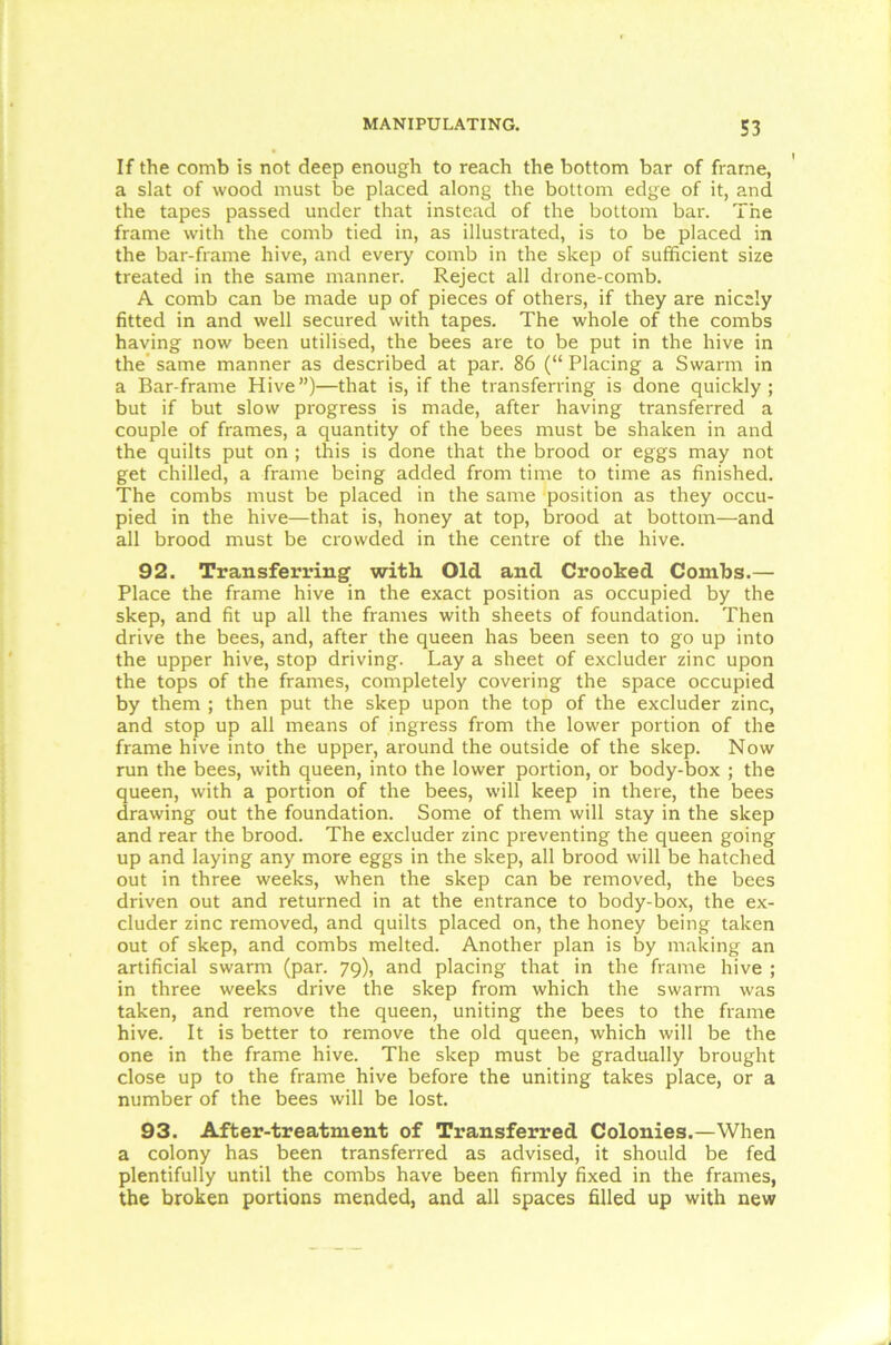 If the comb is not deep enough to reach the bottom bar of frame, a slat of wood must be placed along the bottom edge of it, and the tapes passed under that instead of the bottom bar. The frame with the comb tied in, as illustrated, is to be placed in the bar-frame hive, and every comb in the sleep of sufficient size treated in the same manner. Reject all drone-comb. A comb can be made up of pieces of others, if they are nicely fitted in and well secured with tapes. The whole of the combs having now been utilised, the bees are to be put in the hive in the same manner as described at par. 86 (“ Placing a Swarm in a Bar-frame Hive”)—that is, if the transferring is done quickly; but if but slow progress is made, after having transferred a couple of frames, a quantity of the bees must be shaken in and the quilts put on ; this is done that the brood or eggs may not get chilled, a frame being added from time to time as finished. The combs must be placed in the same position as they occu- pied in the hive—that is, honey at top, brood at bottom—and all brood must be crowded in the centre of the hive. 92. Transferring with Old and Crooked Combs.— Place the frame hive in the exact position as occupied by the skep, and fit up all the frames with sheets of foundation. Then drive the bees, and, after the queen has been seen to go up into the upper hive, stop driving. Lay a sheet of excluder zinc upon the tops of the frames, completely covering the space occupied by them ; then put the skep upon the top of the excluder zinc, and stop up all means of ingress from the lower portion of the frame hive into the upper, around the outside of the skep. Now run the bees, with queen, into the lower portion, or body-box ; the queen, with a portion of the bees, will keep in there, the bees drawing out the foundation. Some of them will stay in the skep and rear the brood. The excluder zinc preventing the queen going up and laying any more eggs in the skep, all brood will be hatched out in three weeks, when the skep can be removed, the bees driven out and returned in at the entrance to body-box, the ex- cluder zinc removed, and quilts placed on, the honey being taken out of skep, and combs melted. Another plan is by making an artificial swarm (par. 79), and placing that in the frame hive ; in three weeks drive the skep from which the swarm was taken, and remove the queen, uniting the bees to the frame hive. It is better to remove the old queen, which will be the one in the frame hive. The skep must be gradually brought close up to the frame hive before the uniting takes place, or a number of the bees will be lost. 93. After-treatment of Transferred Colonies.—When a colony has been transferred as advised, it should be fed plentifully until the combs have been firmly fixed in the frames, the broken portions mended, and all spaces filled up with new