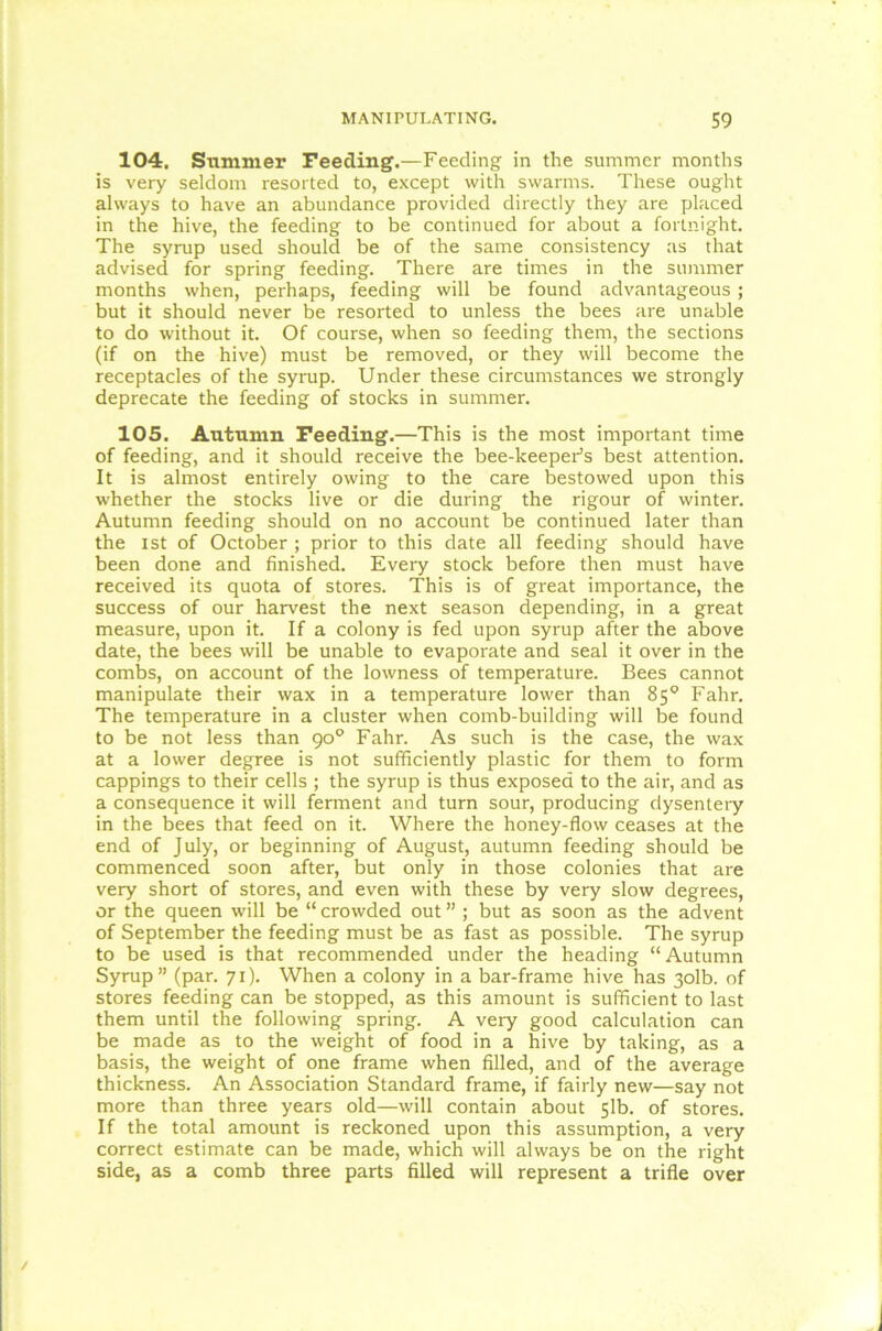 104. Summer Feeding.—Feeding in the summer months is very seldom resorted to, except with swarms. These ought always to have an abundance provided directly they are placed in the hive, the feeding to be continued for about a fortnight. The syrup used should be of the same consistency as that advised for spring feeding. There are times in the summer months when, perhaps, feeding will be found advantageous ; but it should never be resorted to unless the bees are unable to do without it. Of course, when so feeding them, the sections (if on the hive) must be removed, or they will become the receptacles of the syrup. Under these circumstances we strongly deprecate the feeding of stocks in summer. 105. Autumn Feeding.—This is the most important time of feeding, and it should receive the bee-keeper’s best attention. It is almost entirely owing to the care bestowed upon this whether the stocks live or die during the rigour of winter. Autumn feeding should on no account be continued later than the ist of October ; prior to this date all feeding should have been done and finished. Every stock before then must have received its quota of stores. This is of great importance, the success of our harvest the next season depending, in a great measure, upon it. If a colony is fed upon syrup after the above date, the bees will be unable to evaporate and seal it over in the combs, on account of the lowness of temperature. Bees cannot manipulate their wax in a temperature lower than 85° Fahr. The temperature in a cluster when comb-building will be found to be not less than 90° Fahr. As such is the case, the wax at a lower degree is not sufficiently plastic for them to form cappings to their cells ; the syrup is thus exposed to the air, and as a consequence it will ferment and turn sour, producing dysentery in the bees that feed on it. Where the honey-flow ceases at the end of July, or beginning of August, autumn feeding should be commenced soon after, but only in those colonies that are very short of stores, and even with these by very slow degrees, or the queen will be “ crowded out ” ; but as soon as the advent of September the feeding must be as fast as possible. The syrup to be used is that recommended under the heading “ Autumn Syrup” (par. 71). When a colony in a bar-frame hive has 3olb. of stores feeding can be stopped, as this amount is sufficient to last them until the following spring. A very good calculation can be made as to the weight of food in a hive by taking, as a basis, the weight of one frame when filled, and of the average thickness. An Association Standard frame, if fairly new—say not more than three years old—will contain about 51b. of stores. If the total amount is reckoned upon this assumption, a very correct estimate can be made, which will always be on the right side, as a comb three parts filled will represent a trifle over