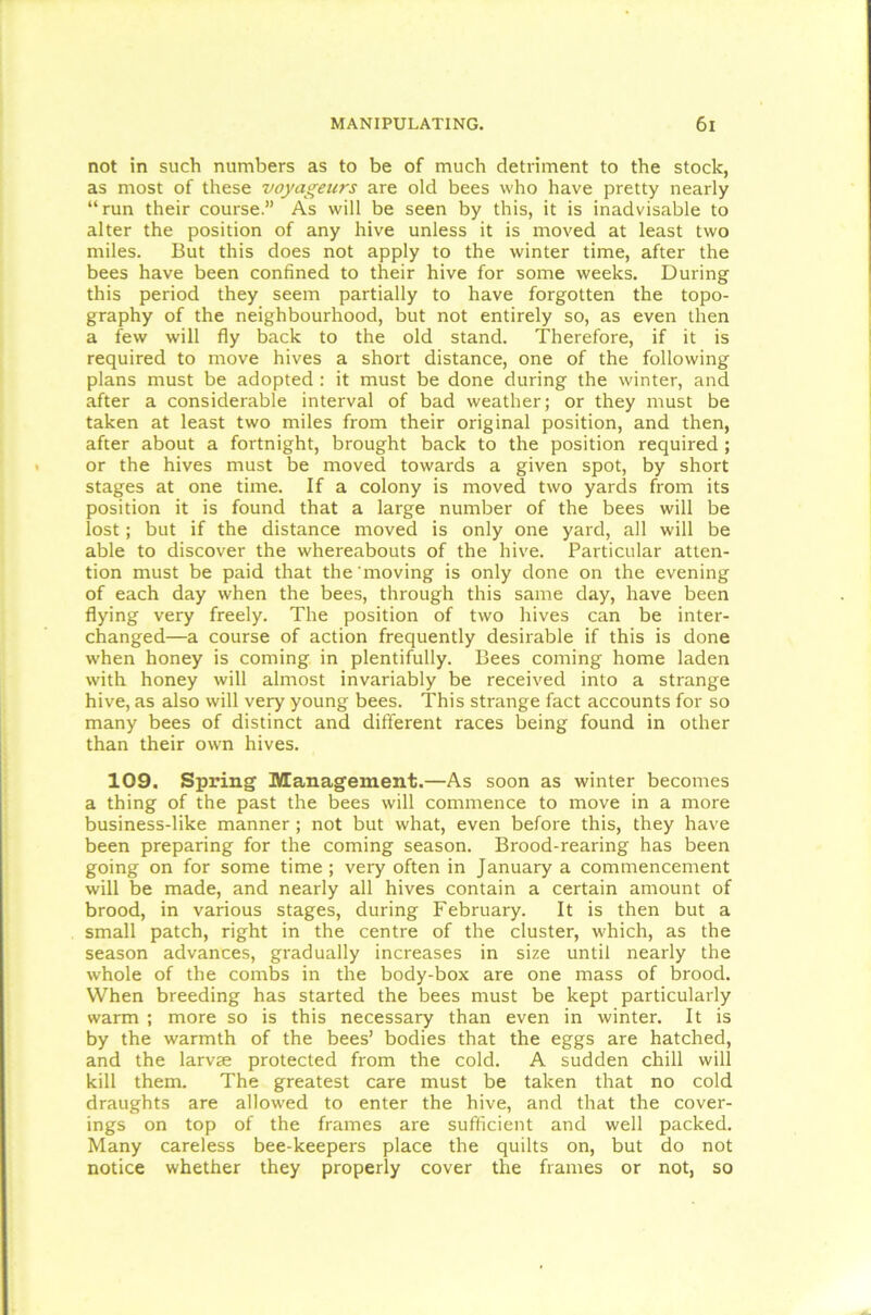 not in such numbers as to be of much detriment to the stock, as most of these voyageurs are old bees who have pretty nearly “run their course.” As will be seen by this, it is inadvisable to alter the position of any hive unless it is moved at least two miles. But this does not apply to the winter time, after the bees have been confined to their hive for some weeks. During this period they seem partially to have forgotten the topo- graphy of the neighbourhood, but not entirely so, as even then a few will fly back to the old stand. Therefore, if it is required to move hives a short distance, one of the following plans must be adopted : it must be done during the winter, and after a considerable interval of bad weather; or they must be taken at least two miles from their original position, and then, after about a fortnight, brought back to the position required; or the hives must be moved towards a given spot, by short stages at one time. If a colony is moved two yards from its position it is found that a large number of the bees will be lost; but if the distance moved is only one yard, all will be able to discover the whereabouts of the hive. Particular atten- tion must be paid that the'moving is only done on the evening of each day when the bees, through this same day, have been flying very freely. The position of two hives can be inter- changed—a course of action frequently desirable if this is done when honey is coming in plentifully. Bees coming home laden with honey will almost invariably be received into a strange hive, as also will very young bees. This strange fact accounts for so many bees of distinct and different races being found in other than their own hives. 109. Spring Management.—As soon as winter becomes a thing of the past the bees will commence to move in a more business-like manner; not but what, even before this, they have been preparing for the coming season. Brood-rearing has been going on for some time ; very often in January a commencement will be made, and nearly all hives contain a certain amount of brood, in various stages, during February. It is then but a small patch, right in the centre of the cluster, which, as the season advances, gradually increases in size until nearly the whole of the combs in the body-box are one mass of brood. When breeding has started the bees must be kept particularly warm ; more so is this necessary than even in winter. It is by the warmth of the bees’ bodies that the eggs are hatched, and the larvae protected from the cold. A sudden chill will kill them. The greatest care must be taken that no cold draughts are allowed to enter the hive, and that the cover- ings on top of the frames are sufficient and well packed. Many careless bee-keepers place the quilts on, but do not notice whether they properly cover the frames or not, so